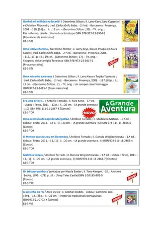 Ganhei mil milhões na lotaria! / Geronimo Stilton ; il. Larry Keys, Sara Copercini
e Christian Aliprandi ; trad. Carlos Grifo Babo. - 2.ª ed. - Barcarena : Presença,
2008. - 110, [16] p. : il. ; 19 cm. - (Geronimo Stilton ; 20). - Tít. orig. :
Per mille mozzarelle... Ho vinto al tototopo ISBN 978-972-23-3904-9
[Romances de aventuras]
82-3 STI
Uma incrível família / Geronimo Stilton ; il. Larry Keys, Blasco Pisapia e Chiara
Sacchi ; trad. Carlos Grifo Babo. - 2.ª ed. - Barcarena : Presença, 2008.
- 115, [11] p. : il. ; 19 cm. - (Geronimo Stilton ; 17). - Tít. orig. :
Il segreto della famiglia Tenebrax ISBN 978-972-23-3817-2
[Prosa narrativa]
82-3 STI
Uma estranha caravana / Geronimo Stilton ; il. Larry Keys e Topika Topraska ;
trad. Carlos Grifo Babo. - 2.ª ed. - Barcarena : Presença, 2008. - 117, [8] p. : il. ;
19 cm. - (Geronimo Stilton ; 2). - Tít. orig. : Un camper color formaggio
ISBN 972-23-3473-0 [Prosa narrativa]
82-3 STI
Era uma árvore... / António Torrado ; il. Yara Kono. - 1.ª ed.
- Lisboa : Texto, 2011. - 12 p. : il. ; 20 cm. - (A grande aventura
; 10) ISBN 978-111-11-2867-8 [Contos]
82-3 TOR
Uma aventura do Capitão Mergulhão / António Torrado ; il. Madalena Matoso. - 1.ª ed. -
Lisboa : Texto, 2011. - 12 p. : il. ; 20 cm. - (A grande aventura ; 6) ISBN 978-111-11-2858-6
[Contos]
82-3 TOR
O Menino que nasceu em Dezembro / António Torrado ; il. Danuta Wojciechowska. - 1.ª ed. -
Lisboa : Texto, 2011. - 11, [1] : il. ; 20 cm. - (A grande aventura ; 4) ISBN 978-111-11-2865-4
[Contos]
82-3 TOR
Malditas bruxas / António Torrado ; il. Danuta Wojciechowska. - 1.ª ed. - Lisboa : Texto, 2011. -
11, [1] : il. ; 20 cm. - (A grande aventura ; 3) ISBN 978-111-11-2864-7 [Contos]
82-3 TOR
Os três porquinhos / contadas por Nicola Baxter ; il. Tony Kenyon. - S.l. : Anytime
Books, 1995. - [28] p. : il. - (Fairy Tales Castle)ISBN 1-55185-802-9
[Contos]
82-3 TRE
A adivinha do rei / Alice Vieira ; il. Siobhan Dodds. - Lisboa : Caminho, cop.
1991. - 14, [2] p. : il. ; 22 cm. - (Histórias tradicionais portuguesas)
ISBN 972-21-0702-X [Contos]
82-3 VIE
 
