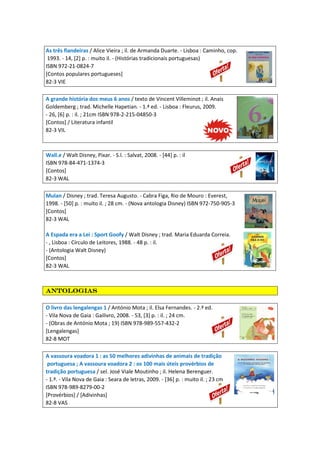 As três fiandeiras / Alice Vieira ; il. de Armanda Duarte. - Lisboa : Caminho, cop.
1993. - 14, [2] p. : muito il. - (Histórias tradicionais portuguesas)
ISBN 972-21-0824-7
[Contos populares portugueses]
82-3 VIE
A grande história dos meus 6 anos / texto de Vincent Villeminot ; il. Anais
Goldemberg ; trad. Michelle Hapetian. - 1.ª ed. - Lisboa : Fleurus, 2009.
- 26, [6] p. : il. ; 21cm ISBN 978-2-215-04850-3
[Contos] / Literatura infantil
82-3 VIL
Wall.e / Walt Disney, Pixar. - S.l. : Salvat, 2008. - [44] p. : il
ISBN 978-84-471-1374-3
[Contos]
82-3 WAL
Mulan / Disney ; trad. Teresa Augusto. - Cabra Figa, Rio de Mouro : Everest,
1998. - [50] p. : muito il. ; 28 cm. - (Nova antologia Disney) ISBN 972-750-905-3
[Contos]
82-3 WAL
A Espada era a Lei : Sport Goofy / Walt Disney ; trad. Maria Eduarda Correia.
- , Lisboa : Círculo de Leitores, 1988. - 48 p. : il.
- (Antologia Walt Disney)
[Contos]
82-3 WAL
antologiasantologiasantologiasantologias
O livro das lengalengas 1 / António Mota ; il. Elsa Fernandes. - 2.ª ed.
- Vila Nova de Gaia : Gailivro, 2008. - 53, [3] p. : il. ; 24 cm.
- (Obras de António Mota ; 19) ISBN 978-989-557-432-2
[Lengalengas]
82-8 MOT
A vassoura voadora 1 : as 50 melhores adivinhas de animais de tradição
portuguesa ; A vassoura voadora 2 : os 100 mais úteis provérbios de
tradição portuguesa / sel. José Viale Moutinho ; il. Helena Berenguer.
- 1.ª. - Vila Nova de Gaia : Seara de letras, 2009. - [36] p. : muito il. ; 23 cm
ISBN 978-989-8279-00-2
[Provérbios] / [Adivinhas]
82-8 VAS
 