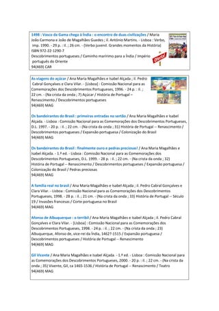 1498 : Vasco da Gama chega à Índia : o encontro de duas civilizações / Maria
João Carmona e João de Magalhães Guedes ; il. António Martins. - Lisboa : Verbo,
imp. 1990. - 29 p. : il. ; 26 cm. - (Verbo juvenil. Grandes momentos da História)
ISBN 972-22-1290-7
Descobrimentos portugueses / Caminho marírimo para a Índia / Império
português do Oriente
94(469) CAR
As viagens do açúcar / Ana Maria Magalhães e Isabel Alçada ; il. Pedro
Cabral Gonçalves e Clara Vilar. - [Lisboa] : Comissão Nacional para as
Comemorações dos Descobrimentos Portugueses, 1996. - 24 p. : il. ;
22 cm. - (Na crista da onda ; 7) Açúcar / História de Portugal –
Renascimento / Descobrimentos portugueses
94(469) MAG
Os bandeirantes do Brasil : primeiras entradas no sertão / Ana Maria Magalhães e Isabel
Alçada. - Lisboa : Comissão Nacional para as Comemorações dos Descobrimentos Portugueses,
D.L. 1997. - 20 p. : il. ; 22 cm. - (Na crista da onda ; 31) História de Portugal -- Renascimento /
Descobrimentos portugueses / Expansão portuguesa / Colonização do Brasil
94(469) MAG
Os bandeirantes do Brasil : finalmente ouro e pedras preciosas! / Ana Maria Magalhães e
Isabel Alçada. - 1.ª ed. - Lisboa : Comissão Nacional para as Comemorações dos
Descobrimentos Portugueses, D.L. 1999. - 28 p. : il. ; 22 cm. - (Na crista da onda ; 32)
História de Portugal -- Renascimento / Descobrimentos portugueses / Expansão portuguesa /
Colonização do Brasil / Pedras preciosas
94(469) MAG
A família real no brasil / Ana Maria Magalhães e Isabel Alçada ; il. Pedro Cabral Gonçalves e
Clara Vilar. - Lisboa : Comissão Nacional para as Comemorações dos Descobrimentos
Portugueses, 1998. - 28 p. : il. ; 21 cm. - (Na crista da onda ; 33) História de Portugal -- Século
19 / Invasões francesas / Corte portuguesa no Brasil
94(469) MAG
Afonso de Albuquerque : o terribil / Ana Maria Magalhães e Isabel Alçada ; il. Pedro Cabral
Gonçalves e Clara Vilar. - [Lisboa] : Comissão Nacional para as Comemorações dos
Descobrimentos Portugueses, 1998. - 24 p. : il. ; 22 cm. - (Na crista da onda ; 23)
Albuquerque, Afonso de, vice-rei da Índia, 1462?-1515 / Expansão portuguesa /
Descobrimentos portugueses / História de Portugal -- Renascimento
94(469) MAG
Gil Vicente / Ana Maria Magalhães e Isabel Alçada. - 1.ª ed. - Lisboa : Comissão Nacional para
as Comemorações dos Descobrimentos Portugueses, 2000. - 20 p. : il. ; 22 cm. - (Na crista da
onda ; 35) Vivente, Gil, ca 1465-1536 / História de Portugal -- Renascimento / Teatro
94(469) MAG
 