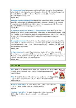 Os inventores do futuro [Revista] / dir. José Manuel Cortês ; autoria Ana Maria Magalhães,
Isabel Alçada ; il. Pedro Cabral Gonçalves, Clara Vilar. - [Lisboa] : IPLB - Instituto Português do
Livro e das Bibliotecas , 1998 . - 22 cm. - (Na crista da onda ; 22). - Trimestral
ISSN 1645-8753 História mundial
94(469) MAG
A Rainha D. Leonor e as Misericórdias [Revista] / dir. José Manuel Cortês ; autoria Ana Maria
Magalhães, Isabel Alçada ; il. Pedro Cabral Gonçalves, Clara Vilar. - [Lisboa] : IPLB - Instituto
Português do Livro e das Bibliotecas , 1998. - 22 cm. - (Na crista da onda ; 24). - Trimestral
ISSN 1645-8753 Misericórdias portuguesas / Oceanos
94(469) MAG
Os contrutores dos Oceanos : Portugal e o conhecimento dos mares [Revista] / dir. José
Manuel Cortês ; autoria Ana Maria Magalhães, Isabel Alçada ; il. Pedro Cabral Gonçalves, Clara
Vilar. - [Lisboa] : IPLB - Instituto Português do Livro e das Bibliotecas , 1998. - 22 cm. - (Na crista
da onda ; 20). – Trimestral ISSN 1645-8753 Descobrimentos portugueses / Oceanos
94(469) MAG
Os navegadores terrestres [Revista] / dir. José Manuel Cortês ; autoria Ana Maria Magalhães,
Isabel Alçada ; il. Pedro Cabral Gonçalves, Clara Vilar. - [Lisboa] : IPLB - Instituto Português do
Livro e das Bibliotecas , 1999. - 22 cm. - (Na crista da onda ; 26). – Trimestral ISSN 1645-8753
Descobrimentos portugueses
94(469) MAG
As viagens do arroz / Ana Maria Magalhães e Isabel Alçada. - 1.ª ed. - Lisboa : Comissão
Nacional para as Comemorações dos Descobrimentos Portugueses, 2000. - 20 p. : il. ; 22 cm. -
(Na crista da onda ; 36) História de Portugal -- Renascimento / Descobrimentos portugueses /
Expansão portuguesa / Arroz / Rotas das caravanas
94(469) MAG
RevistasRevistasRevistasRevistas
Witch [Revista] / dir. Bárbara Palla e Carmo ; trad. Luís Serrão. - n.º 33 (Jun. 2006).
- Paço de Arcos : Edimpresa, 2003-. - 26 cm. – Mensal [Banda desenhada]
050:8 WIT 33/06
Witch [Revista] / dir. Bárbara Palla e Carmo ; trad. Luís Serrão. - n.º 47 (Ago. 2007).
- Paço de Arcos : Edimpresa, 2003-. - 26 cm. – Mensal [Banda desenhada]
050:8 WIT 47/07
Winx Club : Puzzle & Test / dir. Maria Morais Leitão. - Lisboa : Zero a oito, 2010.
- 32 p. : il. ; 26 cm. - (Puzzle & test ; 1). – Mensal [Revistas]
050 WIN
Winx Club : Puzzle & Test / dir. Maria Morais Leitão. - Lisboa : Zero a oito,
2010. - 32 p. : il. ; 26 cm. - (Puzzle & test ; 8). – Mensal [Revistas]
050 WIN
 