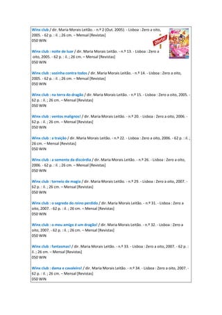 Winx club / dir. Maria Morais Leitão. - n.º 2 (Out. 2005). - Lisboa : Zero a oito,
2005. - 62 p. : il. ; 26 cm. – Mensal [Revistas]
050 WIN
Winx club : noite de luar / dir. Maria Morais Leitão. - n.º 13. - Lisboa : Zero a
oito, 2005. - 62 p. : il. ; 26 cm. – Mensal [Revistas]
050 WIN
Winx club : sozinha contra todos / dir. Maria Morais Leitão. - n.º 14. - Lisboa : Zero a oito,
2005. - 62 p. : il. ; 26 cm. – Mensal [Revistas]
050 WIN
Winx club : na terra do dragão / dir. Maria Morais Leitão. - n.º 15. - Lisboa : Zero a oito, 2005. -
62 p. : il. ; 26 cm. – Mensal [Revistas]
050 WIN
Winx club : ventos malignos! / dir. Maria Morais Leitão. - n.º 20. - Lisboa : Zero a oito, 2006. -
62 p. : il. ; 26 cm. – Mensal [Revistas]
050 WIN
Winx club : a traição / dir. Maria Morais Leitão. - n.º 22. - Lisboa : Zero a oito, 2006. - 62 p. : il. ;
26 cm. – Mensal [Revistas]
050 WIN
Winx club : a semente da discórdia / dir. Maria Morais Leitão. - n.º 26. - Lisboa : Zero a oito,
2006. - 62 p. : il. ; 26 cm. – Mensal [Revistas]
050 WIN
Winx club : torneio de magia / dir. Maria Morais Leitão. - n.º 29. - Lisboa : Zero a oito, 2007. -
62 p. : il. ; 26 cm. – Mensal [Revistas]
050 WIN
Winx club : o segredo do reino perdido / dir. Maria Morais Leitão. - n.º 31. - Lisboa : Zero a
oito, 2007. - 62 p. : il. ; 26 cm. – Mensal [Revistas]
050 WIN
Winx club : o meu amigo é um dragão! / dir. Maria Morais Leitão. - n.º 32. - Lisboa : Zero a
oito, 2007. - 62 p. : il. ; 26 cm. – Mensal [Revistas]
050 WIN
Winx club : fantasmas! / dir. Maria Morais Leitão. - n.º 33. - Lisboa : Zero a oito, 2007. - 62 p. :
il. ; 26 cm. – Mensal [Revistas]
050 WIN
Winx club : dama e cavaleiro! / dir. Maria Morais Leitão. - n.º 34. - Lisboa : Zero a oito, 2007. -
62 p. : il. ; 26 cm. – Mensal [Revistas]
050 WIN
 