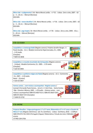 Winx club : o julgamento! / dir. Maria Morais Leitão. - n.º 35. - Lisboa : Zero a oito, 2007. - 62
p. : il. ; 26 cm. – Mensal [Revistas]
050 WIN
Winx club : novos desafios! / dir. Maria Morais Leitão. - n.º 36. - Lisboa : Zero a oito, 2007. - 62
p. : il. ; 26 cm. – Mensal [Revistas]
050 WIN
Winx club : jogo duplo / dir. Maria Morais Leitão. - n.º 44. - Lisboa : Zero a oito, 2009. - 62 p. :
il. ; 26 cm. – Mensal [Revistas]
050 WIN
CD áudioCD áudioCD áudioCD áudio
Leopoldina e a tartaruga bebé [Registo sonoro] / história Serafim Borges ; il.
Paulo Goulão. - [S.l.] : Modelo Continente Hipermercados, D.L. 2006.
- 1 CD áudio
[Canções]
7 BOR CD-3838
Leopoldina e o mundo encantado dos brinquedos [Registo sonoro].
- [Lisboa] : Modelo Continente, D.L. 2005. - 1 CD áudio
[Canções]
7 LEO CD-3836
Leopoldina e o pinheiro mágico de Natal [Registo sonoro]. - [S.l.] : Continente,
D.L. 2007. - 1 CD áudio
Natal -- [Contos]
7 LEO CD-3837
Vamos cantar... com música a acompanhar : Registo sonoro /
[compil.] Fernando Paulo Gomes... [et al.] ; il. Inês Prata. - Santa Comba
Dão : Convite à Música, 2005. - x CD áudio. - (Vamos cantar... com
música a acompanhar) ISBN 972-8637-61-6. ISBN 972-8637-58-6.
ISBN 972-8637-59-4 [Canções]
7 VAM CD-3732
CD RomCD RomCD RomCD Rom
Projecto Desafios : Língua portuguesa 1.º e 2.º anos, Matemática 2.º e 4.º anos e Estudo do
Meio 2.º ano [Registo eletrónico] : [ed. lit.] Santillana. - Lisboa : Santillana, 2010. - 1 CDRom
ISBN 978-972-761-930-6 Português (língua) / Matemática / Estudo do meio / Métodos de
ensino
37 PRO CDR-3764
 