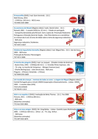 O mascarilha [DVD] / real. Gore Vervinski. - [S.l.] :
Walt Disney, 2013.
- 1 DVD (ca. 143 min.). - M/12 anos
735 MAS DVD-3884
As aventuras de Woosh [Registo vídeo] / realiz. Daniel Julien. - [S.l.] :
Renault, 2001. - 1 cassete (VHS) (ca. 25 min.). - Falado em português.
- Campanha denvolvida pela Renault. Com o apoio de: Prevenção Rodoviária
Portuguesa e Direcção-Geral de Viação. - Este filme destina-se a sensibilizar
as crianças dos 6 aos 10 anos de idade sobre o tema da segurança rodoviária.
- M/6 anos
Segurança rodoviária / Acidentes
767 AVE V-3637
História da Capuchinho Vermelho [Registo vídeo] / real. Miguel Reis. - [S.l.] : Sair da Casca,
2003. - M/4 anos
Protecção da floresta / Reciciclagem
767 HIS V-3686
A marcha dos pinguins [DVD] / real. Luc Jacquet. - [Estados Unidos da América]
: Buena Vista, 1993. - 1 DVD)(ca 82 min.). - ( = Grandes filmes Expresso ; 10).
- Tit. orig.: La marche de l'empereur. - Morgan Freeman (voz).
- Charles Berling (voz). - Jules Sitruk (voz). - M/6 anos
Pinguins -- [Filmes] / Antártida -- [ Filmes]
767 MAR DVD-3609
Um mundo de crianças : meninos de todas as cores : a viagem do Miguel [Registo vídeo] /
Comité Português para a Unicef, OIKOS-Cooperação e Desenvolvimento. - Lisboa : OIKOS,
2003. - 1 cassete vídeo (VHS)
Interculturalidade
767 MUN V-1612
Alvin e os esquilos 2 [DVD] / realização de Betty Thomas. - [S.l.] : Fox 2000
Pictures, 2011. - 1 DVD (ca 88 min.).
- M/6 anos
[Desenhos animados]
772 ALV DVD-3865
Artur e os seus amigos [DVD] / dir. Greg Bailey. - Lisboa : Castello Lopes Multimedia,
2005. - 1 DVD (ca 130 min.). - (Artur ; 2). - Tit. orig.: Arthur.
- M/4 anos
[Desenhos animados]
772 ART DVD-3879
 