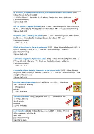 Sr. de Treville, o capitão dos mosqueteiros ; Dartacão contra os três mosqueteiros [DVD]. -
Lisboa : Planeta DeAgostini, 2009.
- 1 DVD (ca. 50 min.). - (Dartacão ; 3). - Criado por Claudio Biern Boyd. - M/4 anos
[Desenhos animados]
772 DAR DVD-3869
Luís XIII, o justo ; O segredo de Julieta [DVD]. - Lisboa : Planeta DeAgostini, 2009. - 1 DVD (ca.
50 min.). - (Dartacão ; 4). - Criado por Claudio Biern Boyd. - M/4 anos [Desenhos animados]
772 DAR DVD-3870
O rapto de Julieta ; Uma fuga em grande [DVD]. - Lisboa : Planeta DeAgostini, 2009. - 1 DVD
(ca. 50 min.). - (Dartacão ; 5). - Criado por Claudio Biern Boyd. - M/4 anos
[Desenhos animados]
772 DAR DVD-3871
Milady, a hipnotizadora ; Dartacão apaixonado [DVD]. - Lisboa : Planeta DeAgostini, 2009. - 1
DVD (ca. 50 min.). - (Dartacão ; 6). - Criado por Claudio Biern Boyd. - M/4 anos
[Desenhos animados]
772 DAR DVD-3872
A estreia do amigo Pom ; À procura de Julieta [DVD]. - Lisboa : Planeta DeAgostini, 2009. - 1
DVD (ca. 50 min.). - (Dartacão ; 7). - Criado por Claudio Biern Boyd. - M/4 anos
[Desenhos animados]
772 DAR DVD-3873
A grande façanha de Dartacão ; Diamantes ou lágrimas da rainha [DVD]. - Lisboa : Planeta
DeAgostini, 2009. - 1 DVD (ca. 50 min.). - (Dartacão ; 8). - Criado por Claudio Biern Boyd. - M/4
anos [Desenhos animados]
772 DAR DVD-3874
Descobre mais animais amigos [DVD] / [ed.] Fisher Price. - [S.l.] : Fisher-Price,
2007. - 1 DVD (ca. 30 min.).
- (Little people)
Animais
772 DES DVD-3824
Descobre os números [DVD] / [ed.] Fisher Price. - [S.l.] : Fisher-Price, 2007.
- 1 DVD (ca. 30 min.).
- (Little people)
Números
772 DES DVD-3825
A estrela cadente [DVD]. - Lisboa : Zon Lusomundo, 2004. - 1 DVD (ca 80 min.).
- (Abram alas para o Noddy ; 4).
- M/4 anos
[Desenhos animados]
772 EST DVD-3595
 