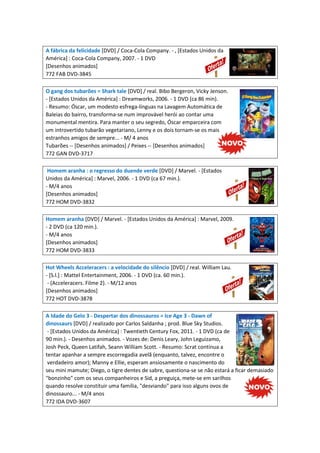 A fábrica da felicidade [DVD] / Coca-Cola Company. - , [Estados Unidos da
América] : Coca-Cola Company, 2007. - 1 DVD
[Desenhos animados]
772 FAB DVD-3845
O gang dos tubarões = Shark tale [DVD] / real. Bibo Bergeron, Vicky Jenson.
- [Estados Unidos da América] : Dreamworks, 2006. - 1 DVD (ca 86 min).
- Resumo: Óscar, um modesto esfrega-línguas na Lavagem Automática de
Baleias do bairro, transforma-se num improvável herói ao contar uma
monumental mentira. Para manter o seu segredo, Óscar emparceira com
um introvertido tubarão vegetariano, Lenny e os dois tornam-se os mais
estranhos amigos de sempre... - M/ 4 anos
Tubarões -- [Desenhos animados] / Peixes -- [Desenhos animados]
772 GAN DVD-3717
Homem aranha : o regresso do duende verde [DVD] / Marvel. - [Estados
Unidos da América] : Marvel, 2006. - 1 DVD (ca 67 min.).
- M/4 anos
[Desenhos animados]
772 HOM DVD-3832
Homem aranha [DVD] / Marvel. - [Estados Unidos da América] : Marvel, 2009.
- 2 DVD (ca 120 min.).
- M/4 anos
[Desenhos animados]
772 HOM DVD-3833
Hot Wheels Acceleracers : a velocidade do silêncio [DVD] / real. William Lau.
- [S.l.] : Mattel Entertainment, 2006. - 1 DVD (ca. 60 min.).
- (Acceleracers. Filme 2). - M/12 anos
[Desenhos animados]
772 HOT DVD-3878
A Idade do Gelo 3 - Despertar dos dinossauros = Ice Age 3 - Dawn of
dinossaurs [DVD] / realizado por Carlos Saldanha ; prod. Blue Sky Studios.
- [Estados Unidos da América] : Twentieth Century Fox, 2011. - 1 DVD (ca de
90 min.). - Desenhos animados. - Vozes de: Denis Leary, John Leguizamo,
Josh Peck, Queen Latifah, Seann William Scott. - Resumo: Scrat continua a
tentar apanhar a sempre escorregadia avelã (enquanto, talvez, encontre o
verdadeiro amor); Manny e Ellie, esperam ansiosamente o nascimento do
seu mini mamute; Diego, o tigre dentes de sabre, questiona-se se não estará a ficar demasiado
"bonzinho" com os seus companheiros e Sid, a preguiça, mete-se em sarilhos
quando resolve constituir uma família, "desviando" para isso alguns ovos de
dinossauro... - M/4 anos
772 IDA DVD-3607
 