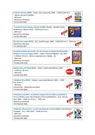 A ilha da aventura [DVD]. - Lisboa : Zon Lusomundo, 2004. - 1 DVD (ca 96 min.).
- (Abram alas para o Noddy).
- M/4 anos
[Desenhos animados]
772 ILH DVD-3829
O incrível homem-aranha : volume 4 [DVD] / Marvel. - [Estados Unidos
da América] : Marvel, 2010. - 1 DVD (ca 67 min.).
- M/4 anos
[Desenhos animados]
772 INC DVD-3831
O jardim dos amigos [DVD]. - [S.I] : Castello Lopes, 2006. - 1 DVD (115 min.). - M/4 anos
[Desenhos animados]
772 JAR DVD-3877
O melhor condutor do mundo ; Um dia cinzento na cidade dos brinquedos ;
Noddy e as canecas mágica [DVD]. - Lisboa : Planeta DeAgostini, cop. 2012.
- 1 DVD (ca 70 min.). - (Brinca e aprende com o Noddy ; 13).
- M/4 anos
[Desenhos animados]
772 MEL DVD-3702
Mickey salva o Pai Natal [DVD]. - Lisboa : Lusomundo [distrib.], 2007.
- 1 DVD (ca. 70 min.).
- M/4 anos
772 MIC DVD-3697
O Natal do Ruca [DVD]. - [Lisboa] : Lusomundo [distrib.], 2005. - 1 DVD
(ca. 73 min.).
- M/4 anos
Crescimento -- [Desenhos animados]
772 NAT DVD-3828
O pequeno urso polar : os melhores amigos vêm em todos os tamanhos e
formas! [DVD] / realiz. Piet de Rycker e Thilo Graf Rothkirch. - [S.l.] : Warner
Bros, 2003. - 1 DVD (ca 74 min.). - M/4 anos
[Desenhos animados]
772 PEQ DVD-3866
Pokémon o filme branco : o poder dos ideais de um herói [DVD] / The Pokemon
Company. - [S.l.] : ZON, 2012. - 1 DVD (92 min.).
- M/6 anos
[Desenhos animados]
772 POK DVD-3867
 
