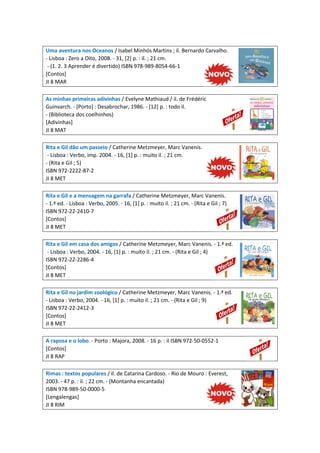 Uma aventura nos Oceanos / Isabel Minhós Martins ; il. Bernardo Carvalho.
- Lisboa : Zero a Oito, 2008. - 31, [2] p. : il. ; 21 cm.
- (1. 2. 3 Aprender é divertido) ISBN 978-989-8054-66-1
[Contos]
JI 8 MAR
As minhas primeiras adivinhas / Evelyne Mathiaud / il. de Frédéric
Guinvarch. - [Porto] : Desabrochar, 1986. - [12] p. : todo il.
- (Biblioteca dos coelhinhos)
[Adivinhas]
JI 8 MAT
Rita e Gil dão um passeio / Catherine Metzmeyer, Marc Vanenis.
- Lisboa : Verbo, imp. 2004. - 16, [1] p. : muito il. ; 21 cm.
- (Rita e Gil ; 5)
ISBN 972-2222-87-2
JI 8 MET
Rita e Gil e a mensagem na garrafa / Catherine Metzmeyer, Marc Vanenis.
- 1.ª ed. - Lisboa : Verbo, 2005. - 16, [1] p. : muito il. ; 21 cm. - (Rita e Gil ; 7)
ISBN 972-22-2410-7
[Contos]
JI 8 MET
Rita e Gil em casa dos amigos / Catherine Metzmeyer, Marc Vanenis. - 1.ª ed.
- Lisboa : Verbo, 2004. - 16, [1] p. : muito il. ; 21 cm. - (Rita e Gil ; 4)
ISBN 972-22-2286-4
[Contos]
JI 8 MET
Rita e Gil no jardim zoológico / Catherine Metzmeyer, Marc Vanenis. - 1.ª ed.
- Lisboa : Verbo, 2004. - 16, [1] p. : muito il. ; 21 cm. - (Rita e Gil ; 9)
ISBN 972-22-2412-3
[Contos]
JI 8 MET
A raposa e o lobo. - Porto : Majora, 2008. - 16 p. : il ISBN 972-50-0552-1
[Contos]
JI 8 RAP
Rimas : textos populares / il. de Catarina Cardoso. - Rio de Mouro : Everest,
2003. - 47 p. : il. ; 22 cm. - (Montanha encantada)
ISBN 978-989-50-0000-5
[Lengalengas]
JI 8 RIM
 