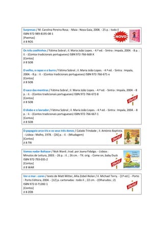 Surpresas / M. Carolina Pereira Rosa. - Maia : Nova Gaia, 2008. - 25 p. : todo il
ISBN 972-989-8195-08-1
[Poemas]
JI 8 ROS
Os três coelhinhos / Fátima Sobral ; il. Maria João Lopes. - 4.ª ed. - Sintra : Impala, 2004. - 8 p. :
il. - (Contos tradicionais portugueses) ISBN 972-766-668-X
[Contos]
JI 8 SOB
O velho, o rapaz e o burro / Fátima Sobral ; il. Maria João Lopes. - 4.ª ed. - Sintra : Impala,
2004. - 8 p. : il. - (Contos tradicionais portugueses) ISBN 972-766-671-x
[Contos]
JI 8 SOB
O saco das mentiras / Fátima Sobral ; il. Maria João Lopes. - 4.ª ed. - Sintra : Impala, 2004. - 8
p. : il. - (Contos tradicionais portugueses) ISBN 972-766-672-8
[Contos]
JI 8 SOB
O diabo e o lavrador / Fátima Sobral ; il. Maria João Lopes. - 4.ª ed. - Sintra : Impala, 2004. - 8
p. : il. - (Contos tradicionais portugueses) ISBN 972-766-667-1
[Contos]
JI 8 SOB
O papagaio arco-íris e os seus três donos / Calado Trindade ; il. António Baptista.
- Lisboa : Malho, 1978. - [26] p. : il. - (Miudagem)
[Contos]
JI 8 TRI
Vamos nadar Baltazar / Nick Ward ; trad. por Joana Fidalgo. - Lisboa :
Minutos de Leitura, 2003. - 26 p. : il. ; 26 cm. - Tít. orig. - Come on, baby Duck
ISBN 972-793-035-2
[Contos]
JI 8 WAR
Ver o mar : cores / texto de Matt Mitter, Allia Zobel-Nolan / il. Michael Terry. - [1ª ed.]. - Porto
: Porto Editora, 2004. - [12] p. cartonadas : todo il. ; 22 cm. - (Olharudos ; 2)
ISBN 972-0-71282-1
[Contos]
JI 8 ZOB
 