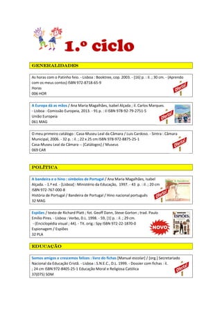1.º ciclo
generalidadesgeneralidadesgeneralidadesgeneralidades
As horas com o Patinho feio. - Lisboa : Booktree, cop. 2003. - [16] p. : il. ; 30 cm. - (Aprendo
com os meus contos) ISBN 972-8718-65-9
Horas
006 HOR
A Europa dá as mãos / Ana Maria Magalhães, Isabel Alçada ; il. Carlos Marques.
- Lisboa : Comissão Europeia, 2013. - 91 p. : il ISBN 978-92-79-2751-5
União Europeia
061 MAG
O meu primeiro catálogo : Casa-Museu Leal da Câmara / Luis Cardoso. - Sintra : Câmara
Municipal, 2006. - 32 p. : il. ; 22 x 25 cm ISBN 978-972-8875-25-1
Casa-Museu Leal da Câmara -- [Catálogos] / Museus
069 CAR
PolíticaPolíticaPolíticaPolítica
A bandeira e o hino : símbolos de Portugal / Ana Maria Magalhães, Isabel
Alçada. - 1.ª ed. - [Lisboa] : Ministério da Educação, 1997. - 43 p. : il. ; 20 cm
ISBN 972-767-000-8
História de Portugal / Bandeira de Portugal / Hino nacional português
32 MAG
Espiões / texto de Richard Platt ; fot. Geoff Dann, Steve Gorton ; trad. Paulo
Emílio Pires. - Lisboa : Verbo, D.L. 1998. - 59, [1] p. : il. ; 29 cm.
- (Enciclopédia visual ; 44). - Tít. orig.: Spy ISBN 972-22-1870-0
Espionagem / Espiões
32 PLA
EducaçãoEducaçãoEducaçãoEducação
Somos amigos e crescemos felizes : livro do fichas [Manual escolar] / [org.] Secretariado
Nacional da Educação Cristã. - Lisboa : S.N.E.C., D.L. 1999. - Dossier com fichas : il.
; 24 cm ISBN 972-8405-25-1 Educação Moral e Religiosa Católica
37(075) SOM
 