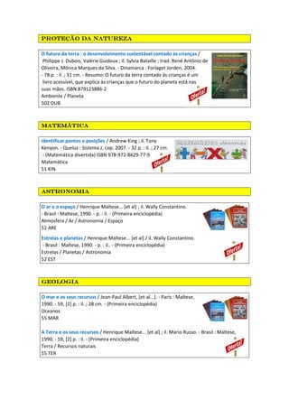 PPPProteção da naturezaroteção da naturezaroteção da naturezaroteção da natureza
O futuro da terra : o desenvolvimento sustentável contado às crianças /
Philippe J. Dubois, Valérie Guidoux ; il. Sylvia Bataille ; trad. René Antônio de
Oliveira, Mónica Marques da Silva. - Dinamarca : Forlaget Jorden, 2004.
- 78 p. : il. ; 31 cm. - Resumo: O futuro da terra contado às crianças é um
livro acessível, que explica às crianças que o futuro do planeta está nas
suas mãos. ISBN 879123886-2
Ambiente / Planeta
502 DUB
MatemáticaMatemáticaMatemáticaMatemática
Identificar pontos e posições / Andrew King ; il. Tony
Kenyon. - Queluz : Sistema J, cop. 2007. - 32 p. : il. ; 27 cm.
- (Matemática divertida) ISBN 978-972-8629-77-9
Matemática
51 KIN
astronomiaastronomiaastronomiaastronomia
O ar e o espaço / Henrique Maltese... [et al] ; il. Wally Constantino.
- Brasil : Maltese, 1990. - p. : il. - (Primeira enciclopédia)
Atmosfera / Ar / Astronomia / Espaço
52 ARE
Estrelas e planetas / Henrique Maltese... [et al] / il. Wally Constantino.
- Brasil : Maltese, 1990. - p. : il.. - (Primeira enciclopédia)
Estrelas / Planetas / Astronomia
52 EST
geologiageologiageologiageologia
O mar e os seus recursos / Jean-Paul Albert, [et-al...]. - Paris : Maltese,
1990. - 59, [2] p. : il. ; 28 cm. - (Primeira enciclopédia)
Oceanos
55 MAR
A Terra e os seus recursos / Henrique Maltese... [et al] ; il. Mario Russo. - Brasil : Maltese,
1990. - 59, [2] p. : il. - (Primeira enciclopédia)
Terra / Recursos naturais
55 TER
 