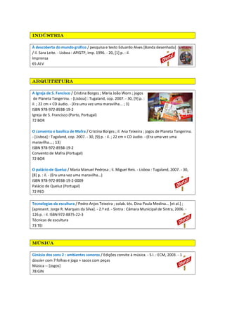 indústriaindústriaindústriaindústria
À descoberta do mundo gráfico / pesquisa e texto Eduardo Alves [Banda desenhada]
/ il. Sara Leite. - Lisboa : APIGTP, imp. 1996. - 20, [1] p. : il.
Imprensa
65 ALV
ArquiteturaArquiteturaArquiteturaArquitetura
A Igreja de S. Fancisco / Cristina Borges ; Maria João Worn ; jogos
de Planeta Tangerina. - [Lisboa] : Tugaland, cop. 2007. - 30, [9] p. :
il. ; 22 cm + CD áudio. - (Era uma vez uma maravilha... ; 3)
ISBN 978-972-8938-19-2
Igreja de S. Francisco (Porto, Portugal)
72 BOR
O convento e basílica de Mafra / Cristina Borges ; il. Ana Teixeira ; jogos de Planeta Tangerina.
- [Lisboa] : Tugaland, cop. 2007. - 30, [9] p. : il. ; 22 cm + CD áudio. - (Era uma vez uma
maravilha... ; 13)
ISBN 978-972-8938-19-2
Convento de Mafra (Portugal)
72 BOR
O palácio de Queluz / Maria Manuel Pedrosa ; il. Miguel Reis. - Lisboa : Tugaland, 2007. - 30,
[8] p. : il. - (Era uma vez uma maravilha...)
ISBN 978-972-8938-19-2-0009
Palácio de Queluz (Portugal)
72 PED
Tecnologias da escultura / Pedro Anjos Teixeira ; colab. téc. Dina Paula Medina... [et al.] ;
[apresent. Jorge R. Marques da Silva]. - 2.ª ed. - Sintra : Câmara Municipal de Sintra, 2006. -
126 p. : il. ISBN 972-8875-22-3
Técnicas de escultura
73 TEI
MúsicaMúsicaMúsicaMúsica
Ginásio dos sons 2 : ambientes sonoros / Edições convite à música. - S.l. : ECM, 2003. - 1
dossier com 7 folhas e jogo + sacos com peças
Música -- [Jogos]
78 GIN
 