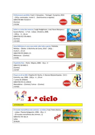 O dinossauro perdido / trad. C. Gonçalves. - Tentugal : Europrice, 2012.
- [10] p. cartonadas : muito il. - (Aventureiros e reguilas)
ISBN 978-989-715325-9
[Contos]
JI 8 DIN
Felini e a caixa das sonecas / Leigh Hodgkinson ; trad. Nuno Marques e
Suzana Ramos. - 1.ª ed. - Lisboa : Dinalivro, 2008.
- [29] p. : il. ; 26 cm
ISBN 978-972-576-498-5
[Contos]
JI 8 HOD
Uma biblioteca é uma casa onde cabe toda a gente / Mafalda
Milhões. - Óbidos : O Bichinho de Conto, 2010. - [36]p. :
muito il. ; 15 cm
ISBN 978-972-99401-2-5
Bibliotecas -- [Contos]
JI 8 MIL
O patinho feio. - Porto : Majora, 2008. - 16 p. : il
ISBN 972-50-0465-5
[Contos]
JI 8 PAT
O que se vê no ABC / Daphne W. Rocha ; il. Danuta Wojciechowska. - [S.l.] :
Caminho, cop. 2008. - [50] p. : il. ; 29 cm
+ cartaz do alfabeto
ISBN 978-972-21-1994-8
Abecedários -- [Contos] / Letras -- [Contos]
JI 8 ROC
1.º ciclo
Animais
O mundo maravilhoso dos animais : os leões / trad. Pedro Batista.
- Lisboa : Planeta DeAgostini, 1998. - 28 p : il.
- (O mundo maravilhoso dos animais ; 1)
ISBN 972-747-361-X
Leões
59 MUN
 