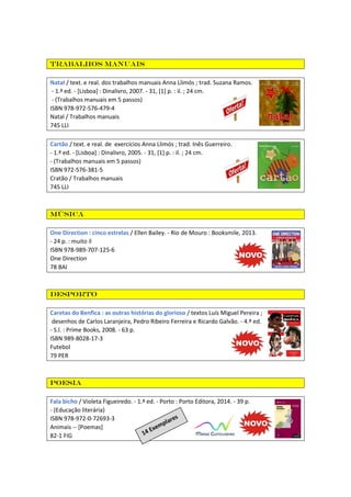 Trabalhos manuais
Natal / text. e real. dos trabalhos manuais Anna Llimós ; trad. Suzana Ramos.
- 1.ª ed. - [Lisboa] : Dinalivro, 2007. - 31, [1] p. : il. ; 24 cm.
- (Trabalhos manuais em 5 passos)
ISBN 978-972-576-479-4
Natal / Trabalhos manuais
745 LLI
Cartão / text. e real. de exercícios Anna Llimós ; trad. Inês Guerreiro.
- 1.ª ed. - [Lisboa] : Dinalivro, 2005. - 31, [1] p. : il. ; 24 cm.
- (Trabalhos manuais em 5 passos)
ISBN 972-576-381-5
Cratão / Trabalhos manuais
745 LLI
Música
One Direction : cinco estrelas / Ellen Bailey. - Rio de Mouro : Booksmile, 2013.
- 24 p. : muito il
ISBN 978-989-707-125-6
One Direction
78 BAI
Desporto
Caretas do Benfica : as outras histórias do glorioso / textos Luís Miguel Pereira ;
desenhos de Carlos Laranjeira, Pedro Ribeiro Ferreira e Ricardo Galvão. - 4.ª ed.
- S.l. : Prime Books, 2008. - 63 p.
ISBN 989-8028-17-3
Futebol
79 PER
Poesia
Fala bicho / Violeta Figueiredo. - 1.ª ed. - Porto : Porto Editora, 2014. - 39 p.
- (Educação literária)
ISBN 978-972-0-72693-3
Animais -- [Poemas]
82-1 FIG
 