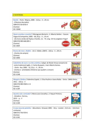 Contos
Bambi. - Porto : Majora, 2000. - [12] p. : il. ; 24 cm.
- (Clássicos dourados)
ISBN 972-50-0376-4
[Contos]
82-3 BAM
Quem acordou o mocho? / Mariagrazia Bertarini ; il. Alberto Stefani. - Cascais :
Vogais & Companhia, 2009. - 60, [4] p. : il. ; 19 cm.
- (Os livros verdes de Pepita e Fiorello ; 2). - Tít. orig.: Chi ha svegliato il fugo?
ISBN 978-989-668-009-1
[Contos]
82-3 BER
Branca de neve ; Aladim. - [S.l.] : Edider, [200?]. - [32] p. : il. ; 28 cm.
- (Contos de sempre)
[Contos]
82-3 BRA
Cabelinhos de ouro e os três ursinhos / adapt. de Nicole Viroux-Lenaerts do
conto tradicional inglês ; il. Carlos Busquets ; trad. Alberto Gomes.
- Porto : Asa, 2000. - 15, [1] p. : il. ; 26 cm.
- (Contos e actividades) (Histórias que ajudam a crescer)
[Contos]
82-3 CAB
Margot e Ondina / Valentino Capelo ; il. Elisa Paulino e Joana Ratão. - Sintra : SMAS-Sintra,
2011. - [32] p. : il
ISBN 978-989-95851-3-3
[Contos]
82-3 CAP
Quanto vale a amizade? / Maria Lúcia Carvalhas ; il. Raquel Pinheiro.
- Amadora : Cercica,
2013. - p. : il
[Contos]
82-3 CAR
A casa nova do peixinho. - Abrunheira : Girassol, 2005. - 10 p. : muitoil. ; 15,5 cm.. - (Um livro
cintilante)
ISBN 972-756-919-6
[Contos]
82-3 CAS
 