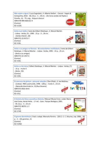 Não sujem a água! / Luca Cognolato ; il. Alberto Stefani. - Cascais : Vogais &
Companhia, 2010. - 60, [5] p. : il. ; 18 cm. - (Os livros verdes de Pepita e
Fiorello ; 4). - Tít. orig. : Acqua in bocca!
ISBN 978-989-668-011-4
[Contos]
82-3 COG
Anita num balão / texto de Gilbert Delahaye ; il. Marcel Marlier.
- Lisboa : Verbo, D.L. 1996. - 21 p. : il. ; 26 cm.
- (Verbo infantil ; 28)
ISBN 972-22-0575-7
[Contos]
82-3 DEL
Anita e os amigos na floresta : 40 autocolantes reutilizáveis / texto de Gilbert
Delahaye ; il. Marcel Marlier. - Lisboa : Verbo, 1999. - 21 p. ; 25 cm.
- (Anita e os amigos)
ISBN 972-22-1957-X
[Contos]
82-3 DEL
Anita e a tia Lúcia / Gilbert Delahaye ; il. Marcel Marlier. - Lisboa : Verbo, (?).
- 21 p. : muito il.
- (Anita ; 93)
[Contos]
82-3 DEL
O concurso de pintura : procurar soluções / Dan Elliott ; il. Joe Mathieu.
- [Lisboa] : RBA-Lusomundo, 1998. - [28] p. : muito il. ; 23 cm.
- (Aprende divertindo-te ; 9) (Rua Sésamo)
ISBN 972-8501-04-8
[Contos]
82-3 ELL
A história de Dona Lavandisca Alvéola / Manuel Mouta Faria ; colab. Maria
José Costa, Hervé Hette. - 1.ª ed. - Gaia : Parque Biológico, 2001.
- 39, [1] p. : il. ; 25 cm
ISBN 972-98791-1-7
[Contos]
82-3 FAR
O gnomo dorminhoco / trad. e adapt. Manuela Pereira. - [SD.l] : C. C. Asturias, cop. 2006. - [8]
p. : il. - (Os gnomos ; 3)
[Contos]
82-3 GNO
 