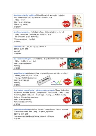 Animais sem jardim zoológico / Gianni Rodari ; il. Margarida Periquito,
Ana Laura Cantone. - 1.ª ed. - Lisboa : Dinalivro, 2008.
- [41] p. ; 28 cm
ISBN 978-972-576-511-1
Animais -- [Contos]
82-3 ROD
As telecomunicações / Paula Castro Rosa ; il. Liliana Sobreiro. - 1.ª ed.
- Lisboa : Museu das Comunicações, 2009. - 43 p. : il.
- (Os corredores loucos do museu)
Telecomunicações -- [Contos]
82-3 ROS
O rouxinol. - S.l. : DLC, s.d. - [16] p. : muito il
ISBN 85-85858-38-9
[Contos]
82-3 ROU
Gui e o estendal mágico / Sandra Serra. - [S.l.] : Espiral Inversa, 2011.
- [32] p. : il. ; 16 x 22 cm. - (Gui)
ISBN 978-989-95566-7-6
[Contos]
82-3 SER
A ovelhinha preta / Elizabeth Shaw ; trad. António Pescada. - 2.ª ed. - [S.l.] :
Caminho, 2008. - 50 p. : il. ; 22 cm.
- Tit. orig.: the little black sheep
ISBN 978-972-1116-7
[Contos]
82-3 SHA
Uma história mesmo bestial : lobisomem contra dragão / David Sinden, Guy
Macdonald, Matthew Morgan ; Jonny Duddle ; il. Rita Graña. - 1.ª ed. - Lisboa :
Booksmile, 2010. - 191 p. : il. ; 21 cm capa. - Tít. orig.: An Awfully Beastly
Business: Werewolf versus dragon
ISBN 978-989-8260-73-4
[Romances de aventuras]
82-3 SIN
O perfume dos limões / António Torrado ; il. André Letria. - Sintra : Câmara
Municipal de Sintra, 2005. - 40 p. : il. - (A ler, aprender)
ISBN 972-8875-18-5
Casa-Museu leal da Câmara (Sintra, Portugal) -- [Contos]
82-3 TOR
 
