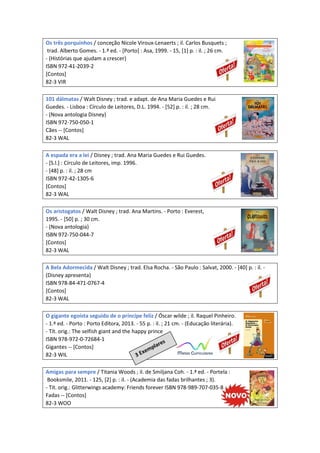 Os três porquinhos / conceção Nicole Viroux-Lenaerts ; il. Carlos Busquets ;
trad. Alberto Gomes. - 1.ª ed. - [Porto] : Asa, 1999. - 15, [1] p. : il. ; 26 cm.
- (Histórias que ajudam a crescer)
ISBN 972-41-2039-2
[Contos]
82-3 VIR
101 dálmatas / Walt Disney ; trad. e adapt. de Ana Maria Guedes e Rui
Guedes. - Lisboa : Círculo de Leitores, D.L. 1994. - [52] p. : il. ; 28 cm.
- (Nova antologia Disney)
ISBN 972-750-050-1
Cães -- [Contos]
82-3 WAL
A espada era a lei / Disney ; trad. Ana Maria Guedes e Rui Guedes.
- [S.l.] : Círculo de Leitores, imp. 1996.
- [48] p. : il. ; 28 cm
ISBN 972-42-1305-6
[Contos]
82-3 WAL
Os aristogatos / Walt Disney ; trad. Ana Martins. - Porto : Everest,
1995. - [50] p. ; 30 cm.
- (Nova antologia)
ISBN 972-750-044-7
[Contos]
82-3 WAL
A Bela Adormecida / Walt Disney ; trad. Elsa Rocha. - São Paulo : Salvat, 2000. - [40] p. : il. -
(Disney apresenta)
ISBN 978-84-471-0767-4
[Contos]
82-3 WAL
O gigante egoísta seguido de o príncipe feliz / Óscar wilde ; il. Raquel Pinheiro.
- 1.ª ed. - Porto : Porto Editora, 2013. - 55 p. : il. ; 21 cm. - (Educação literária).
- Tít. orig.: The selfish giant and the happy prince
ISBN 978-972-0-72684-1
Gigantes -- [Contos]
82-3 WIL
Amigas para sempre / Titania Woods ; il. de Smiljana Coh. - 1.ª ed. - Portela :
Booksmile, 2011. - 125, [2] p. : il. - (Academia das fadas brilhantes ; 3).
- Tit. orig.: Glitterwings academy: Friends forever ISBN 978-989-707-035-8
Fadas -- [Contos]
82-3 WOO
 