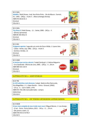 82-3 WAL
Aladdin / Walt Disney ; trad. Ana Dulce Pinto. - Rio de Mouro : Everest,
D.L. 1993. - [49] p. : muito il. - (Nova antologia Disney)
ISBN 972-8116-01-2
[Contos]
CDU 82-3
82-3 WAL
Toy Story 2 / Walt Disney. - S.l. : Salvat, 2000. - [42] p. : il.
- (Disney apresenta)
ISBN 84-345-0412-X
[Contos]
CDU 82-3
82-3 WIL
O gigante egoísta / segundo um conto de Oscar Wilde ; il. Joana Isles.
- Lisboa : Verbo, cop. 1982. - [25] p. : muito il.
- (Contos e lendas ; 2)
[Contos]
CDU 82-3
82-3 ZAM
A menina que sorria a dormir / Isabel Zambujal ; il. Helena Nogueira.
- Cruz Quebrada : Oficina do Livro, 2005. - [29] p. : il. ; 28 cm
ISBN 989-555-133-9
[Contos]
CDU 82-3
Literatura - Adivinhas
82-8 TRE
As 323 adivinhas mais famosas / adapt. Natércia Reis Raimundo,
Elsa Magalhães ; il. J. López Ramón. - Sintra : Girassol, [2002].
- 121 p. : il.. - (Ler e Saber, a Rir)
ISBN 972-756-230-2 (encadernado) : compra
[Adivinhas]
CDU 82-8
Literatura – outros géneros literários
82-9 MOR
O ano mais estúpido do meu irmão mais novo / Miguel Morais ; il. Luís Araújo.
- 1ª ed. - Porto : Porto Editora, 2015. - 142 p. : il.; ; 19 cm.
- (De janeiro a abril ; 1)
ISBN 978-972-0-72778-7
CDU 82-9
 