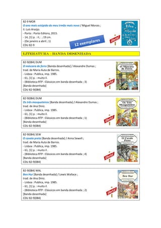 82-9 MOR
O ano mais estúpido do meu irmão mais novo / Miguel Morais ;
il. Luís Araújo.
- Porto : Porto Editora, 2015.
- 14, [1] p. : il.; ; 19 cm.
- (De janeiro a abril ; 1)
CDU 82-9
Literatura – Banda desenhada
82-9(084) DUM
O máscara de ferro [Banda desenhada] / Alexandre Dumas ;
trad. de Maria Auta de Barros.
- Lisboa : Publica, imp. 1985.
- 61, [1] p. : muito il.
- (Biblioteca RTP : Clássicos em banda desenhada ; 3)
[Banda desenhada]
CDU 82-9(084)
82-9(084) DUM
Os três mosqueteiros [Banda desenhada] / Alexandre Dumas ;
trad. de Ana Diniz.
- Lisboa : Publica, imp. 1985.
- 61, [1] p. : muito il.
- (Biblioteca RTP : Clássicos em banda desenhada ; 1)
[Banda desenhada]
CDU 82-9(084)
82-9(084) SEW
O cavalo preto [Banda desenhada] / Anna Sewell ;
trad. de Maria Auta de Barros.
- Lisboa : Publica, imp. 1985.
- 61, [1] p. : muito il .
- (Biblioteca RTP : Clássicos em banda desenhada ; 4)
[Banda desenhada]
CDU 82-9(084)
82-9(084) WAL
Ben Hur [Banda desenhada] / Lewis Wallace ;
trad. de Ana Diniz.
- Lisboa : Publica, imp. 1985.
- 61, [1] p. : muito il.
- (Biblioteca RTP : Clássicos em banda desenhada ; 2)
[Banda desenhada]
CDU 82-9(084)
 