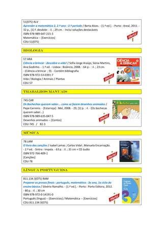 51(075) ALV
Aprender a matemática 2, 2.º ano : 2.º período / Berta Alves. - [1.ª ed.]. - Porto : Areal, 2011. -
32 p., [1] f. desdobr. : il. ; 29 cm. - Inclui soluções destacáveis
ISBN 978-989-647-215-3
Matemática -- [Exercícios]
CDU 51(075)
Biologia
57 ARA
Ciência a brincar : descobre a vida! / Sofia Jorge Araújo, Sónia Martins,
Ana Godinho. - 1.ª ed. - Lisboa : Bizâncio, 2008. - 64 p.- : il. ; 23 cm.
- (Ciência a brincar ; 9). - Contém bibliografia
ISBN 978-972-53-0391-7
Vida / Biologia / Animais / Plantas
CDU 57
Trabalhos manuais
745 CAR
Os Bochechas querem saber... como se fazem desenhos animados /
Pepe Carreiro. - [Estarreja] : Mel, 2008. - 29, [1] p. : il. - (Os bochecas
querem saber...)
ISBN 978-989-635-047-5
Desenhos animados -- [Contos]
CDU 745 / 82-3
Música
78 LAM
O livro das canções / Isabel Lamas ; Carlos Vidal ; Manuela Encarnação.
- 2.ª ed. - Sintra : Impala. - 63 p. : il. ; 31 cm + CD áudio
ISBN 972-766-409-1
[Canções]
CDU 78
Língua portuguesa
811.134.3(075) RAM
Preparar as provas finais : português, matemática : 3o ano, 1o ciclo do
ensino básico / Silvério Ramalho. - [1.ª ed.]. - Porto : Porto Editora, 2012.
- 80 p. : il. ; 30 cm
ISBN 978-972-0-14191-0
Português (língua) -- [Exercícios] / Matemática -- [Exercícios]
CDU 811.134.3(075)
 