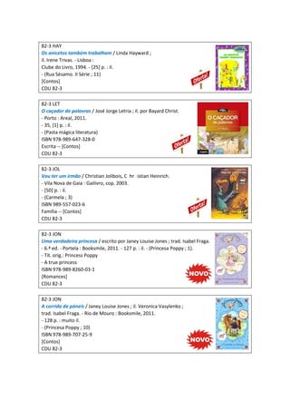 82-3 HAY
Os anicetos também trabalham / Linda Hayward ;
il. Irene Trivas. - Lisboa :
Clube do Livro, 1994. - [25] p. : il.
- (Rua Sésamo. II Série ; 11)
[Contos]
CDU 82-3
82-3 LET
O caçador de palavras / José Jorge Letria ; il. por Bayard Christ.
- Porto : Areal, 2011.
- 35, [1] p. : il.
- (Pasta mágica literatura)
ISBN 978-989-647-328-0
Escrita -- [Contos]
CDU 82-3
82-3 JOL
Vou ter um irmão / Christian Jolibois, C hr istian Heinrich.
- Vila Nova de Gaia : Gailivro, cop. 2003.
- [50] p. : il.
- (Carmela ; 3)
ISBN 989-557-023-6
Família -- [Contos]
CDU 82-3
82-3 JON
Uma verdadeira princesa / escrito por Janey Louise Jones ; trad. Isabel Fraga.
- 6.ª ed. - Portela : Booksmile, 2011. - 127 p. : il. - (Princesa Poppy ; 1).
- Tít. orig.: Princess Poppy
- A true princess
ISBN 978-989-8260-03-1
[Romances]
CDU 82-3
82-3 JON
A corrida de póneis / Janey Louise Jones ; il. Veronica Vasylenko ;
trad. Isabel Fraga. - Rio de Mouro : Booksmile, 2011.
- 128 p. : muito il.
- (Princesa Poppy ; 10)
ISBN 978-989-707-25-9
[Contos]
CDU 82-3
 