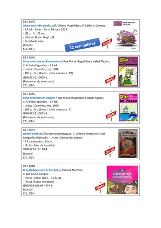 82-3 MAG
Mexe esse rabo gordo, pá! / Álvaro Magalhães ; il. Carlos J. Campos.
- 1.ª ed. - Porto : Porto Editora, 2014.
- [8] p. : il. ; 22 cm.
- (Picasso & Van Gogh ; 1).
- Excerto da obra.
[Contos]
CDU 82-3
82-3 MAG
Uma aventura em Évoramonte / Ana Maria Magalhães e Isabel Alçada ;
il. Arlindo Fagundes. - 8.ª ed.
- Lisboa : Caminho, cop. 1984.
- 186 p. : il. ; 18 cm. - (Uma aventura ; 10)
ISBN 972-21-0009-2
[Romances de aventuras]
CDU 82-3
82-3 MAG
Uma aventura em viagem / Ana Maria Magalhães e Isabel Alçada ;
il. Arlindo Fagundes. - 8.ª ed.
- Lisboa : Caminho, imp. 1990.
- 187 p. : il. ; 18 cm. - (Uma aventura ; 4)
ISBN 972-21-0003-3
[Romances de aventuras]
CDU 82-3
82-3 MAN
Hansel e Gretel / Giovanna Mantegazza ; il. Cristina Mesturini ; trad.
Margarida Machado. - Lisboa : Campo das Letras.
- 4 f. cartonadas ; 24 cm.
- (As histórias da Joaninha)
ISBN 972-610-120-4
[Contos]
CDU 82-3
82-3 MAR
O ecofeitiço e outras histórias / Palmira Martins ;
il. por Bruno Balegas.
- Porto : Areal, 2012. - 91, [2] p.
- (Pasta mágica literatura)
ISBN 978-989-647-454-6
[Contos]
CDU 82-3
 
