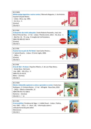 82-3 NOG
Minha amiga lagartixa e outros contos / Manuela Nogueira ; il. de António
Esquível Calçada Bastos.
- Lisboa : Ática, cop. 1981.
- 54, [1] p. : il.
[Contos]
CDU 82-3
82-3 PAV
O despertar dos trolls cabeçudos / texto Roberto Pavanello ; trad. Ana
Maria Pinto da Silva. - 1.ª ed. - Lisboa : Planeta Júnior, 2013. - 92, [3] p. : il.
- (Bat Pat ; 9). - Tít. orig.: Il risveglio dei troll testadura
ISBN 978-989-657-444-4
[Contos]
CDU 82-3
82-3 PER
O peixe-lua no país do Pai Natal / José Carlos Pereira ;
il. Salomé Duarte. - Lisboa : El Corte Inglés, 2006.
- [38] p. : il
[Contos]
CDU 82-3
82-3 RIB
Arca de Noé : III classe / Aquilino Ribeiro ; il. de Luís Filipe Abreu.
- Venda Nova : Bertrand,
imp. 1989. - 165, [2] p. : il.
ISBN 972-25-410-X
Bíblia -- [Contos]
CDU 82-3
82-3 ROD
Maria e Sebastião exploram a selva e aprendem a contar / texto Sara
Rodrigues ; il. Cristiana Resina. - 1.ª ed. - Alfragide : Nova Gaia, 2010.
- [36] p. - (Maria e Sebastião ; 3)
ISBN 978-972-712-568-5
Números -- [Contos]
CDU 82-3 / 51
82-3 SEG
O corcundinha / Condessa de Ségur ; il. Jobbé-Duval. - Lisboa : Publica,
imp. 1987. - 192 p. : il. - (Azul ; 18). - Informação sobre a
colecção fornecida pelo editor
[Romances]
CDU 82-3
 