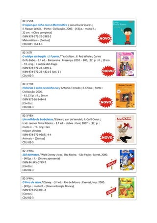 82-3 SOA
O rapaz que tinha zero a Matemática / Luisa Ducla Soares ;
il. Raquel Leitão. - Porto : Civilização, 2009. - [43] p. : muito il. ;
22 cm. - (Obra completa)
ISBN 978-972-26-2882-2
Matemática -- [Contos]
CDU 821.134.3-3
82-3 STI
O código do dragão : 1.ª parte / Tea Stilton ; il. Red Whale ; Carlos
Grifo Babo. - 1.ª ed. - Barcarena : Presença, 2010. - 100, [27] p. : il. ; 19 cm.
- Tít. orig. : Il codice del drago
ISBN 978-972-23-4290-2.
ISBN 978-972-23-4321-3 (vol. 2 )
CDU 82-3
82-3 TOR
Histórias à solta na minha rua / António Torrado ; il. Chico. - Porto :
Civilização, 2006.
- 61, [3] p. : il. ; 26 cm
ISBN 972-26-2414-8
[Contos]
CDU 82-3
82-3 VEN
Um milhão de borboletas / Edward van de Vendel ; il. Carll Cneut ;
trad. Leonor Pinto Ribeiro. - 1.ª ed. - Lisboa : Kual, 2007. - [32] p. :
muito il. - Tít. orig.: Een
miljoen vlinders
ISBN 978-972-99871-4-4
Animais -- [Contos]
CDU 82-3
82-3 WAL
102 dálmatas / Walt Disney ; trad. Elsa Rocha. - São Paulo : Salvat, 2000.
- [40] p. : il. - (Disney apresenta)
ISBN 84-345-0789-7
[Contos]
CDU 82-3
82-3 WAL
O livro da selva / Disney. - 3.ª ed. - Rio de Mouro : Everest, imp. 2000.
- [49] p. : muito il. - (Nova antologia Disney)
ISBN 972-750-051-X
[Contos]
CDU 82-3
 