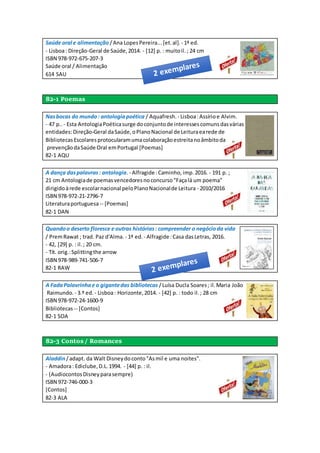 Saúde oral e alimentação /Ana LopesPereira...[et.al]. - 1ª ed.
- Lisboa: Direção-Geral de Saúde,2014. - [12] p. : muitoil.; 24 cm
ISBN 978-972-675-207-3
Saúde oral / Alimentação
614 SAU
82-1 Poemas
Nasbocas do mundo: antologiapoética / Aquafresh. - Lisboa:Assírioe Alvim.
- 47 p.. - Esta AntologiaPoéticasurge doconjuntode interessescomunsdasvárias
entidades:Direção-Geral daSaúde,oPlanoNacional de Leituraearede de
BibliotecasEscolaresprotocularamumacolaboraçãoestreitanoâmbitoda
prevençãodaSaúde Oral emPortugal [Poemas]
82-1 AQU
A dança daspalavras: antologia.- Alfragide :Caminho, imp.2016. - 191 p. ;
21 cm Antologiade poemasvencedoresnoconcurso"Façalá um poema"
dirigidoàrede escolarnacional peloPlanoNacionalde Leitura - 2010/2016
ISBN 978-972-21-2796-7
Literaturaportuguesa-- [Poemas]
82-1 DAN
Quandoo deserto floresce e outras histórias: compreender o negócioda vida
/ PremRawat ; trad. Paz d'Alma. - 1ª ed. - Alfragide :Casa dasLetras, 2016.
- 42, [29] p. : il.; 20 cm.
- Tít. orig.:Splittingthe arrow
ISBN 978-989-741-506-7
82-1 RAW
A FadaPalavrinhae o gigantedas bibliotecas /Luísa Ducla Soares; il.Maria João
Raimundo. - 3.ª ed. - Lisboa: Horizonte,2014. - [42] p. : todo il.; 28 cm
ISBN 978-972-24-1600-9
Bibliotecas -- [Contos]
82-1 SOA
82-3 Contos / Romances
Aladdin/adapt. da Walt Disneydoconto"Asmil e uma noites".
- Amadora: Ediclube,D.L.1994. - [44] p. : il.
- (AudiocontosDisneyparasempre)
ISBN 972-746-000-3
[Contos]
82-3 ALA
 
