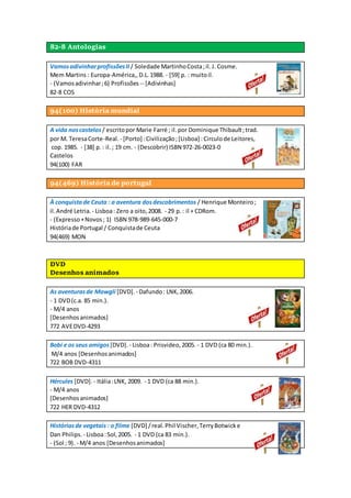 82-8 Antologias
VamosadivinharprofissõesII / Soledade MartinhoCosta;il.J. Cosme.
Mem Martins : Europa-América,,D.L.1988. - [59] p. : muitoil.
- (Vamosadivinhar;6) Profissões -- [Adivinhas]
82-8 COS
94(100) História mundial
A vida noscastelos / escritopor Marie Farré ; il.por Dominique Thibault;trad.
por M. TeresaCorte-Real. - [Porto] :Civilização;[Lisboa] : Circulode Leitores,
cop. 1985. - [38] p.: il.; 19 cm. - (Descobrir) ISBN 972-26-0023-0
Castelos
94(100) FAR
94(469) História de portugal
À conquistade Ceuta : a aventura dosdescobrimentos / Henrique Monteiro;
il.André Letria. - Lisboa: Zero a oito,2008. - 29 p.: il + CDRom.
- (Expresso+Novos; 1) ISBN 978-989-645-000-7
Históriade Portugal / Conquistade Ceuta
94(469) MON
DVD
Desenhos animados
As aventurasde Mowgli [DVD]. - Dafundo: LNK,2006.
- 1 DVD(c.a. 85 min.).
- M/4 anos
[Desenhosanimados]
772 AVEDVD-4293
Bobi e os seus amigos [DVD]. - Lisboa: Prisvideo,2005. - 1 DVD (ca 80 min.).
M/4 anos [Desenhosanimados]
722 BOB DVD-4311
Hércules [DVD]. - Itália:LNK, 2009. - 1 DVD (ca 88 min.).
- M/4 anos
[Desenhosanimados]
722 HER DVD-4312
Históriasde vegetais : o filme [DVD] /real.Phil Vischer,TerryBotwicke
Dan Philips. - Lisboa:Sol,2005. - 1 DVD (ca 83 min.).
- (Sol ; 9). - M/4 anos [Desenhosanimados]
 
