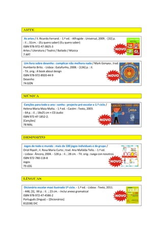 Arte
As artes / il. Ricardo Ferrand. - 1.ª ed. - Alfragide : Universal, 2009. - [32] p.
: il. ; 31cm. - (Eu quero saber) (Eu quero saber)
ISBN 978-972-47-3825-3
Artes / Literatura / Teatro / Bailado / Música
7 ART
Um livro sobre desenho : complicar não melhora nada / Mark Gonyea ; trad.
Humberto Brito. - Lisboa : Gatafunho, 2008. - [136] p. : il.
- Tit. orig.: A book about design
ISBN 978-972-8920-44-9
Desenho
74 GON

Música
Canções para todo o ano : sonho : projecto pré-escolar e 1.º ciclo /
Helena Maria Maia Malta. - 1.ª ed. - Cacém : Texto, 2003.
- 64 p. : il. ; 18x25 cm + CD áudio
ISBN 972-47-1852-2.
[Canções]
78 MAL

Desporto
Jogos de todo o mundo : mais de 100 jogos individuais e de grupo /
Oriol Ripoll ; il. Rosa Maria Curto ; trad. Ana Mafalda Tello. - 1.ª ed.
- Lisboa : Âncora, 2004. - 128 p. : il. ; 28 cm. - Tít. orig.: Juega con nosotros
ISBN 972-780-118-8
Jogos
79 JOG

Línguas
Dicionário escolar maxi ilustrado 1º ciclo. - 1.ª ed. - Lisboa : Texto, 2011.
- 448, [3], XX p. : il. ; 23 cm. - Inclui anexo gramatical
ISBN 978-972-47-4586-2
Português (língua) -- [Dicionários]
81(038) DIC

 