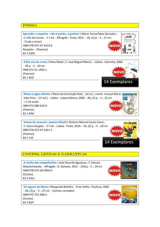 Poesia
Aprender a respeitar : não é perder, é ganhar! / Maria Teresa Maia Gonzalez ;
il. Inês do Carmo. - 1.ª ed. - Alfragide : Texto, 2012. - 28, [1] p. : il. ; 27 cm.
- (Tudo a rimar)
ISBN 978-972-47-4533-6
Respeito -- [Poemas]
82-1 GON
A flor vai ver o mar / Alves Redol ; il. José Miguel Ribeiro. - Lisboa : Caminho, 2006.
- 39 p. : il. ; 24 cm
ISBN 972-21-1833-1
[Poemas]
82-1 RED

14 Exemplares
Rimas e jogos infantis / Maria da Conceição Rolo... [et al.] ; orient. musical Maria
João Pires. - [1ª ed.]. - Lisboa : Lisboa Editora, 2004. - 46, [1] p. : il. ; 21 cm
+ 1 CD áudio
ISBN 972-680-610-0
[Poemas]
82-1 RIM
Versos de caracacá : poesia infantil / António Manuel Couto Viana ;
il. Vasco Gargalo. - 3.ª ed. - Lisboa : Texto, 2010. - 43, [2] p. : il. ; 28 cm
ISBN 978-972-47-4161-1
[Poemas]
82-1 VIA

14 Exemplares
Contos, lendas e narrativas
A rainha dos estapafúrdios / José Eduardo Agualusa ; il. Danuta
Wojciechowska. - Alfragide : D. Quixote, 2012. - [24] p. : il. ; 24 cm
ISBN 978-972-20-4956-6
[Contos]
82-3 AGU
Os lugares de Maria / Margarida Botelho. - Prior Velho : Paulinas, 2005.
- 58, [3] p. : il. ; 27 cm. - (Contos contados)
ISBN 972-751-688-2
[Contos]
82-3 BOT

 