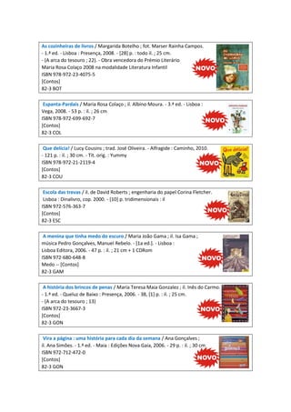 As cozinheiras de livros / Margarida Botelho ; fot. Marser Rainha Campos.
- 1.ª ed. - Lisboa : Presença, 2008. - [28] p. : todo il. ; 25 cm.
- (A arca do tesouro ; 22). - Obra vencedora do Prémio Literário
Maria Rosa Colaço 2008 na modalidade Literatura Infantil
ISBN 978-972-23-4075-5
[Contos]
82-3 BOT
Espanta-Pardais / Maria Rosa Colaço ; il. Albino Moura. - 3.ª ed. - Lisboa :
Vega, 2008. - 53 p. : il. ; 26 cm
ISBN 978-972-699-692-7
[Contos]
82-3 COL
Que delícia! / Lucy Cousins ; trad. José Oliveira. - Alfragide : Caminho, 2010.
- 121 p. : il. ; 30 cm. - Tít. orig. : Yummy
ISBN 978-972-21-2119-4
[Contos]
82-3 COU
Escola das trevas / il. de David Roberts ; engenharia do papel Corina Fletcher.
Lisboa : Dinalivro, cop. 2000. - [10] p. tridimensionais : il
ISBN 972-576-363-7
[Contos]
82-3 ESC
A menina que tinha medo do escuro / Maria João Gama ; il. Isa Gama ;
música Pedro Gonçalves, Manuel Rebelo. - [1a ed.]. - Lisboa :
Lisboa Editora, 2006. - 47 p. : il. ; 21 cm + 1 CDRom
ISBN 972-680-648-8
Medo -- [Contos]
82-3 GAM
A história dos brincos de penas / Maria Teresa Maia Gonzalez ; il. Inês do Carmo.
- 1.ª ed. - Queluz de Baixo : Presença, 2006. - 38, [1] p. : il. ; 25 cm.
- (A arca do tesouro ; 13)
ISBN 972-23-3667-3
[Contos]
82-3 GON
Vira a página : uma história para cada dia da semana / Ana Gonçalves ;
il. Ana Simões. - 1.ª ed. - Maia : Edições Nova Gaia, 2006. - 29 p. : il. ; 30 cm
ISBN 972-712-472-0
[Contos]
82-3 GON

 