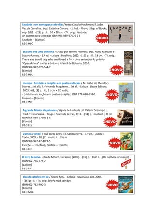 Saudade : um conto para sete dias / texto Claudio Hochman ; il. João
Vaz de Carvalho ; trad. Catarina Câmara. - 1.ª ed. - Ílhavo : Bags of Books,
cop. 2011. - [28] p. : il. ; 20 x 28 cm. - Tít. orig.: Saudade,
un cuento para siete dias ISBN 978-989-97076-6-5
Saudade -- [Contos]
82-3 HOC
Era uma vez uma velhinha / criado por Jeremy Holmes ; trad. Nuno Marques e
Suzana Ramos. - 1.ª ed. - Lisboa : Dinalivro, 2010. - [16] p. : il. ; 33 cm. - Tít. orig.:
There was an old lady who swallowed a fly. - Livro vencedor do prémio
"Opera Prima" da Feira do Livro Infantil de Bolonha, 2010.
ISBN 978-972-576-564-7
[Contos]
82-3 HOL
Inverno : histórias e canções em quatro estações / M. Isabel de Mendoça
Soares... [et al] ; il. Fernanda Fragateiro... [et al]. - Lisboa : Lisboa Editora,
2005. - 61, [3] p. : il. ; 21 cm + CD audio.
- (Histórias e canções em quatro estações) ISBN 972-680-638-0
Inverno -- [Contos]
82-3 INV
A grande fábrica de palavras / Agnés de Lestrade ; il. Valeria Docampo ;
trad. Teresa Viana. - Braga : Paleta de Letras, 2012. - [34] p. : muito il. ; 26 cm
ISBN 978-989-97605-1-6
[Contos]
82-3 LES
Vamos a votos! / José Jorge Letria ; il. Sandra Serra. - 1.ª ed. - Lisboa :
Texto, 2009. - 38, [2] : muito il. ; 26 cm
ISBN 978-972-47-4022-5
Eleições -- [Contos] / Política -- [Contos]
82-3 LET
O livro da selva. - Rio de Mouro : Girassol, [200?]. - [16] p. : todo il. - (Os melhores clássicos)
ISBN 972-756-678-2
[Contos]
82-3 LIV
Elsa de cabelos em pé / Shane McG. - Lisboa : Nova Gaia, cop. 2005.
- [36] p. : il. - Tit. org.: Evieªs mad hair day
ISBN 972-712-400-3
[Contos]
82-3 MAC

 