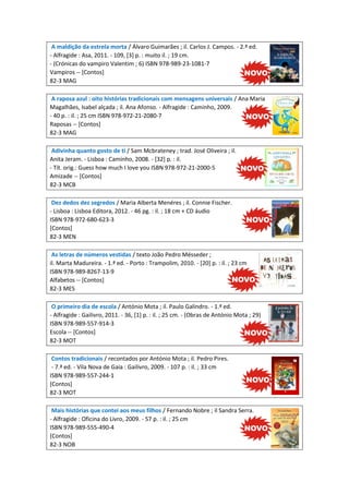 A maldição da estrela morta / Álvaro Guimarães ; il. Carlos J. Campos. - 2.ª ed.
- Alfragide : Asa, 2011. - 109, [3] p. : muito il. ; 19 cm.
- (Crónicas do vampiro Valentim ; 6) ISBN 978-989-23-1081-7
Vampiros -- [Contos]
82-3 MAG
A raposa azul : oito histórias tradicionais com mensagens universais / Ana Maria
Magalhães, Isabel alçada ; il. Ana Afonso. - Alfragide : Caminho, 2009.
- 40 p. : il. ; 25 cm ISBN 978-972-21-2080-7
Raposas -- [Contos]
82-3 MAG
Adivinha quanto gosto de ti / Sam Mcbrateney ; trad. José Oliveira ; il.
Anita Jeram. - Lisboa : Caminho, 2008. - [32] p. : il.
- Tít. orig.: Guess how much I love you ISBN 978-972-21-2000-5
Amizade -- [Contos]
82-3 MCB
Dez dedos dez segredos / Maria Alberta Menéres ; il. Connie Fischer.
- Lisboa : Lisboa Editora, 2012. - 46 pg. : il. ; 18 cm + CD áudio
ISBN 978-972-680-623-3
[Contos]
82-3 MEN
As letras de números vestidas / texto João Pedro Mésseder ;
il. Marta Madureira. - 1.ª ed. - Porto : Trampolim, 2010. - [20] p. : il. ; 23 cm
ISBN 978-989-8267-13-9
Alfabetos -- [Contos]
82-3 MES
O primeiro dia de escola / António Mota ; il. Paulo Galindro. - 1.ª ed.
- Alfragide : Gailivro, 2011. - 36, [1] p. : il. ; 25 cm. - (Obras de António Mota ; 29)
ISBN 978-989-557-914-3
Escola -- [Contos]
82-3 MOT
Contos tradicionais / recontados por António Mota ; il. Pedro Pires.
- 7.ª ed. - Vila Nova de Gaia : Gailivro, 2009. - 107 p. : il. ; 33 cm
ISBN 978-989-557-244-1
[Contos]
82-3 MOT
Mais histórias que contei aos meus filhos / Fernando Nobre ; il Sandra Serra.
- Alfragide : Oficina do Livro, 2009. - 57 p. : il. ; 25 cm
ISBN 978-989-555-490-4
[Contos]
82-3 NOB

 