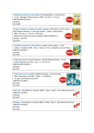 Histórias que contei aos meus filhos / Fernando Nobre ; il. Sandra Serra.
- 3.ª ed. - Alfragide : Oficina do Livro, 2010. - 52, [1] p. : il. ; 25 cm
ISBN 978-989-555-397-6
[Contos]
82-3 NOB
Outono : histórias e canções em quatro estações / Alice Vieira...[et al.] ; coord.
Maria Alberta Menéres ; il. Henrique Cayatte. - Lisboa : Lisboa Editora,
2005. - 62, [3] p. : il. ; 21 cm + 1 CD áudio.
- (Histórias e canções em quatro estações) ISBN 972-680-637-2
Outono -- [Contos]
82-3 OUT
O patinho na caverna : o livro do filme / adapt. il. Rui Cardoso. - 1.ª ed.
- Lisboa : D. Quixote, 2006. - [27] p. : todo il. ; 27 cm. - (O patinho. Livro do filme)
ISBN 972-20-2965-7
[Contos]
82-3 PAT
A mãe que chovia / José Luís Peixoto ; il. Daniel Silvestre da Silva. - 1.ª ed.
- Lisboa : Quetzal, cop. 2012. - 61 p. : il. ; 21 x 21 cm
ISBN 978-989-722-007-4
[Contos]
82-3 PEI
Urso branco e urso castanho / Svetlana Petrovic ; il. Vincent Hardy.
- Maia : Nova Gaia, cop. 2005. - [25] p. : il. ; 24X28 cm.
- Tit. orig. : Ours blanc et ours brun
ISBN 972-712-406-2
[Contos]
82-3 PET
Peter Pan. - Rio de Mouro : Girassol, [200?]. - [16] p. : todo il. - (Os melhores clássicos)
ISBN 972-756-678-2
[Contos]
82-3 PET
Pinóquio. - Rio de Mouro : Girassol, [200?]. - [16] p. : todo il. - (Os melhores clássicos)
ISBN 972-756-678-2
[Contos]
82-3 PIN

 