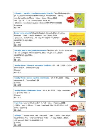 Primavera : histórias e canções em quatro estações / Matilde Rosa Araújo...
[et al.] ; coord. Maria Alberta Menéres ; il. Paula Oliveira... [et al.] ;
mús. Carlos Alberto Moniz. - Lisboa : Lisboa Editora, 2010.
- 62, [2] p. : il. ; 21 cm + 1 disco óptico (CD-ROM).
- (Histórias e canções em quatro estações) ISBN 9789726806356
Primavera
82-3 PRI
Donde vem a pimenta? / Brigitte Raab ; il. Manuela Olten ; trad. Ana
Marques. - 2.ª ed. - Lisboa : Ana Paula Faria Editora, 2008.
- [32] p. : il. - (Gatafunho). - Tit. orig.: Wo wächst der pfeffer?
ISBN 978-972-8920-21-0
[Contos]
82-3 RAB
Histórias para os avós contarem aos netos / António Sala ; il. Patrícia Furtado.
- 1.ª ed. - Alfragide : Oficina do Livro, 2011. - 59, [2] p. : il. ; 25 cm
ISBN 978-989-555-582-6
[Contos]
82-3 SAL
Scooby-Doo e a fábrica de marionetas fantástica. - S.l. : B & F, 2006. - [16] p.
catonadas : il. - (Scooby-Doo! ; 1)
[Contos]
82-3 SCO
Scooby-Doo e o parque aquático assombrado. - S.l. : B & F, 2006. - [16] p.
catonadas : il. - (Scooby-Doo! ; 2)
[Contos]
82-3 SCO
Scooby-Doo e o fantasma da bruxa. - S.l. : B & F, 2006. - [16] p. catonadas :
il. - (Scooby-Doo! ; 2)
[Contos]
82-3 SCO
É um livro / Lane Smith ; trad. E.P. - 1.ª ed. - Lisboa : Presença, 2011.
- [32] p. : todo il. ; 27 cm. - Tit. orig.: It's a book ISBN 978-972-23-4518-7
Livros -- [Contos]
82-3 SMI
Achimpa / Catarina Sobral ; rev. Orfeu Mini. - 1.ª ed. - Lisboa : Orfeu Negro,
novembro de 2012 : Empresa Diário do Porto) . - 36 pág. : todo il. ; 32 cm.
- (Orfeu mini) ISBN 978-989-8327-22-2
[Contos]
82-3 SOB

 