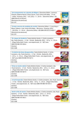 Um acampamento nas cataratas do Niágara / Geronimo Stilton ; Lonrenzo
Chiavani, Roberto Ronchi, Chiara Sacchi ; trad. Carlos Grifo Babo. - 3.ª ed.
- Lisboa : Presença, 2011. - 113, [13] p. : il. ; 19 cm. - (Geronimo Stilton ; 42)
ISBN 978-972-23-4514-9
[Romances de aventuras]
82-3 STI
O maior concurso de anedotas do mundo / Geronimo Stilton ; il. Larry Keys e
Blasco Tabasco ; trad. Carlos Grifo Babo. - Barcarena : Presença, 2012.
- 118, [9] p. : il. ; 19 cm. - (Geronimo Stilton ; 49) ISBN 978-972-23-4816-7
[Romances de aventuras]
82-3 STI
Os craques da Academia / texto António Varela ; il. Carlos Laranjeira ;
des. Paulo Gameiro. - 1.ª ed. - Portela : Booksmile, 2011. - 127 p. : il. ; 19 cm.
- (Pippa Palito+Rafa Trivela : uma dupla brutal ; 1). - M/7 anos
ISBN 978-989-707-026-6
[Contos]
82-3 VAR
O mistério das botas desaparecidas / texto António Varela ; il. Carlos
Laranjeira ; des. Paulo Gameiro. - 1.ª ed. - Portela : Booksmile, 2011.
- 127 p. : il. ; 19 cm. - (Pippa Palito+Rafa Trivela : uma dupla brutal ; 2).
- M/7 anos ISBN 978-989-707-027-3
[Contos]
82-3 VAR
Férias no monte radical / texto António Varela ; il. Carlos Laranjeira ; des.
Paulo Gameiro. - 1.ª ed. - Portela : Booksmile, 2011. - 127 p. : il. ; 19 cm.
- (Pippa Palito+Rafa Trivela : uma dupla brutal ; 3). - M/7 anos
ISBN 978-989-707-067-9
[Contos]
82-3 VAR
A rival inesperada / texto António Varela ; il. Carlos Laranjeira ; des. Paulo Gameiro.
- 1.ª ed. - Portela : Booksmile, 2012. - 127 p. : il. ; 19 cm. - (Pippa Palito+Rafa
Trivela : uma dupla brutal ; 4). - M/7 anos ISBN 978-989-707-072-3
[Contos]
82-3 VAR
Herói no Rio de Janeiro / texto António Varela ; il. Carlos Laranjeira ; des. Paulo
Gameiro. - 1.ª ed. - Portela : Booksmile, 2012. - 127 p. : il. ; 19 cm.
- (Pippa Palito+Rafa Trivela : uma dupla brutal ; 5). - M/7 anos
ISBN 978-989-707-092-1
[Contos]
82-3 VAR

 