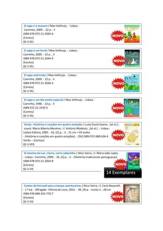 O sapo e o tesouro / Max Velthuijs. - Lisboa :
Caminho, 2009. - 22 p. : il
ISBN 978-972-21-2045-6
[Contos]
82-3 VEL
O sapo é um herói / Max Velthuijs. - Lisboa :
Caminho, 2009. - 22 p. : il
ISBN 978-972-21-2044-9
[Contos]
82-3 VEL
O sapo está triste / Max Velthuijs. - Lisboa :
Caminho, 2009. - 22 p. : il
ISBN 978-972-21-2046-3
[Contos]
82-3 VEL
O sapo e um dia muito especial / Max Velthuijs. - Lisboa :
Caminho, 1996. - 22 p. : il
ISBN 972-21-1970-2
[Contos]
82-3 VEL
Verão : histórias e canções em quatro estações / Luísa Ducla Soares...[et al.] ;
coord. Maria Alberta Menéres ; il. António Modesto...[et al.]. - Lisboa :
Lisboa Editora, 2005. - 62, [2] p. : il. ; 21 cm + CD áudio.
- (Histórias e canções em quatro estações). - [SIJ] ISBN 972-680-636-4
Verão -- [Contos]
82-3 VER
O menino da Lua ; Corre, corre cabacinha / Alice Vieira ; il. Maria João Lopes.
- Lisboa : Caminho, 2009. - 26, [2] p. : il. - (Histórias tradicionais portuguesas)
ISBN 978-972-21-2054-8
[Contos]
82-3 VIE

14 Exemplares

Contos de Perrault para crianças aventureiras / Alice Vieira ; il. Carla Nazareth.
- 1.ª ed. - Alfragide : Oficina do Livro, 2011. - 49, [4] p. : muito il. ; 28 cm
ISBN 978-989-555-770-7
[Contos]
82-3 VIE

 