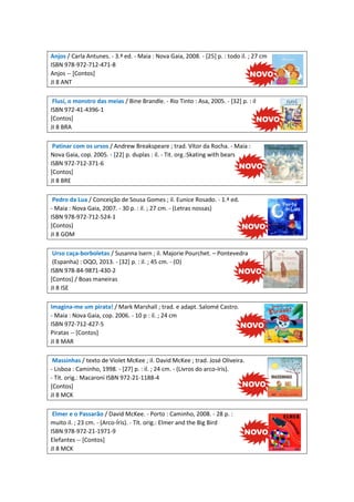 Anjos / Carla Antunes. - 3.ª ed. - Maia : Nova Gaia, 2008. - [25] p. : todo il. ; 27 cm
ISBN 978-972-712-471-8
Anjos -- [Contos]
JI 8 ANT
Flusí, o monstro das meias / Bine Brandle. - Rio Tinto : Asa, 2005. - [32] p. : il
ISBN 972-41-4396-1
[Contos]
JI 8 BRA
Patinar com os ursos / Andrew Breakspeare ; trad. Vítor da Rocha. - Maia :
Nova Gaia, cop. 2005. - [22] p. duplas : il. - Tit. org.:Skating with bears
ISBN 972-712-371-6
[Contos]
JI 8 BRE
Pedro da Lua / Conceição de Sousa Gomes ; il. Eunice Rosado. - 1.ª ed.
- Maia : Nova Gaia, 2007. - 30 p. : il. ; 27 cm. - (Letras nossas)
ISBN 978-972-712-524-1
[Contos]
JI 8 GOM
Urso caça-borboletas / Susanna Isern ; il. Majorie Pourchet. – Pontevedra
(Espanha) : OQO, 2013. - [32] p. : il. ; 45 cm. - (O)
ISBN 978-84-9871-430-2
[Contos] / Boas maneiras
JI 8 ISE
Imagina-me um pirata! / Mark Marshall ; trad. e adapt. Salomé Castro.
- Maia : Nova Gaia, cop. 2006. - 10 p : il. ; 24 cm
ISBN 972-712-427-5
Piratas -- [Contos]
JI 8 MAR
Massinhas / texto de Violet McKee ; il. David McKee ; trad. José Oliveira.
- Lisboa : Caminho, 1998. - [27] p. : il. ; 24 cm. - (Livros do arco-íris).
- Tít. orig.: Macaroni ISBN 972-21-1188-4
[Contos]
JI 8 MCK
Elmer e o Passarão / David McKee. - Porto : Caminho, 2008. - 28 p. :
muito il. ; 23 cm. - (Arco-Íris). - Tít. orig.: Elmer and the Big Bird
ISBN 978-972-21-1971-9
Elefantes -- [Contos]
JI 8 MCK

 