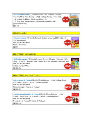 No rasto de Marco Pólo / Gerónimo Stilton ; des. Giuseppe Facciotto ;
trad. Ana Maria Pinto da Silva. - 1.ª ed. - Lisboa : Planeta Junior, 2010.
- 48 p. : todo il. ; 29 cm. - (Gerónimo Stilton ; 4).
- Tít. orig.: Sulle tracce di Marco Polo ISBN 978-989-657-133-7
[Banda desenhada]
82-9 STI

Geografia
Países e bandeiras / il. Ricardo Ferrand. - Lisboa : Universal, 2009. - 32 p. : il.
- (Eu quero saber)
ISBN 978-972-47-3826-0
Países / Bandeiras
91 PAI

História mundial
Civilizações e povos / il. Ricardo Ferrand. - 1.ª ed. - Alfragide : Universal, 2009.
- 32 p. : il. ; 31cm. - (Eu quero saber) (Júnior. Brincar e aprender, como deve ser!)
ISBN 978-972-47-3933-5
História mundial / Povos
94(100) CIV

História de Portugal
Reis e rainhas de Portugal / [ed. lit.] Texto Editores. - 1.ª ed. - Lisboa : Texto,
2007. - 48 p. : muito il. ; 31 cm. - (Universal júnior)
ISBN 978-972-47-3134-6
Reis de Portugal / História de Portugal
94(469) REI
Presidentes da República de Portugal / [ed. lit.] Texto Editores. - 1.ª ed.
- Lisboa : Texto, 2007. - 48 p. : muito il. ; 31 cm. - (Universal júnior)
ISBN 978-972-47-3453-8
Presidentes de Portugal / História de Portugal
94(469) PRE

 