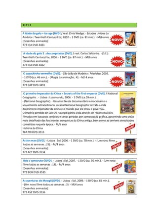 DVD
A idade do gelo = Ice age [DVD] / real. Chris Wedge. - Estados Unidos da
América : Twentieth Century Fox, 2002. - 1 DVD (ca. 81 min.). - M/6 anos
[Desenhos animados]
772 IDA DVD-3461
A idade do gelo 2 : descongelados [DVD] / real. Carlos Saldanha. - [S.l.] :
Twentieth Century Fox, 2006. - 1 DVD (ca. 87 min.). - M/6 anos
[Desenhos animados]
772 IDA DVD-3462
O capuchinho vermelho [DVD]. - São João da Madeira : Prisvideo, 2002.
- 1 DVD (ca. 46 min.). - (Magia da animação ; 4). - M/ 4 anos
[Desenhos animados]
772 CAP DVD-3491
O primeiro Imperador da China = Secrets of the first emperor [DVD] / National
Geographic . - Lisboa : Lusomundo, 2006. - 1 DVD (ca.59 min.).
- (National Geographic). - Resumo: Neste documentário emocionante e
visualmente extraordinário, o canal National Geographic retrata a vida
do primeiro imperador da China e o mundo que ele criou e governou.
O império perdido de Qin Shi Haungdi ganha vida através de reconstituições
filmadas em luxuosos cenários e cenas geradas por computação gráfica, garantindo uma visão
mais detalhada das fascinantes conquistas da China antiga, bem como as terríveis atrocidades
cometidas naquela época. - M/6 anos
História da China
767 PRI DVD-3515
Action man [DVD]. - Lisboa : Sol, 2006. - 1 DVD (ca. 70 min.). - (Um novo filme
todas as semanas ; 21). - M/4 anos
[Desenhos animados]
772 ACT DVD-3534
Bob o construtor [DVD]. - Lisboa : Sol, 2007. - 1 DVD (ca. 50 min.). - (Um novo
filme todas as semanas ; 18). - M/4 anos
[Desenhos animados]
772 BOB DVD-3535
As aventuras de Mowgli [DVD]. - Lisboa : Sol, 2009. - 1 DVD (ca. 85 min.).
- (Um novo filme todas as semanas ; 3). - M/4 anos
[Desenhos animados]
772 AVE DVD-3536

 