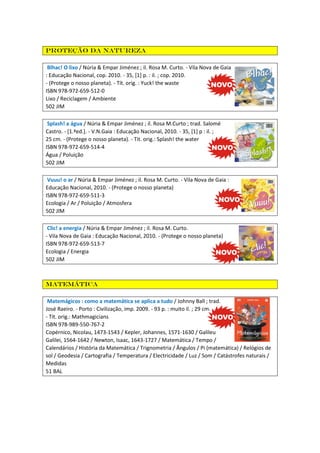 Proteção da natureza
Blhac! O lixo / Núria & Empar Jiménez ; il. Rosa M. Curto. - Vila Nova de Gaia
: Educação Nacional, cop. 2010. - 35, [1] p. : il. ; cop. 2010.
- (Protege o nosso planeta). - Tít. orig. : Yuck! the waste
ISBN 978-972-659-512-0
Lixo / Reciclagem / Ambiente
502 JIM
Splash! a água / Núria & Empar Jiménez ; il. Rosa M.Curto ; trad. Salomé
Castro. - [1.ªed.]. - V.N.Gaia : Educação Nacional, 2010. - 35, [1] p : il. ;
25 cm. - (Protege o nosso planeta). - Tit. orig.: Splash! the water
ISBN 978-972-659-514-4
Água / Poluição
502 JIM
Vuuu! o ar / Núria & Empar Jiménez ; il. Rosa M. Curto. - Vila Nova de Gaia :
Educação Nacional, 2010. - (Protege o nosso planeta)
ISBN 978-972-659-511-3
Ecologia / Ar / Poluição / Atmosfera
502 JIM
Clic! a energia / Núria & Empar Jiménez ; il. Rosa M. Curto.
- Vila Nova de Gaia : Educação Nacional, 2010. - (Protege o nosso planeta)
ISBN 978-972-659-513-7
Ecologia / Energia
502 JIM

Matemática
Matemágicos : como a matemática se aplica a tudo / Johnny Ball ; trad.
José Raeiro. - Porto : Civilização, imp. 2009. - 93 p. : muito il. ; 29 cm.
- Tít. orig.: Mathmagicians
ISBN 978-989-550-767-2
Copérnico, Nicolau, 1473-1543 / Kepler, Johannes, 1571-1630 / Galileu
Galilei, 1564-1642 / Newton, Isaac, 1643-1727 / Matemática / Tempo /
Calendários / História da Matemática / Trignometria / Ângulos / Pi (matemática) / Relógios de
sol / Geodesia / Cartografia / Temperatura / Electricidade / Luz / Som / Catástrofes naturais /
Medidas
51 BAL

 