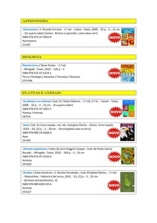 Astronomia
Astronomia / il. Ricardo Ferrand. - 1.ª ed. - Lisboa : Texto, 2009. - 32 p. : il. ; 31 cm.
- (Eu quero saber) (Júnior.. Brincar e aprender, como deve ser!)
ISBN 978-972-47-3932-8
Astronomia
52 AST

Biologia
Planeta terra / Steve Parker. - 1.ª ed.
- Alfragide : Texto, 2010. - 120 p. : il
ISBN 978-972-47-4129-1
Terra / Geologia / Desertos / Florestas / Oceanos
574 PAR

Plantas e animais
As plantas e os animais / [ed. lit.] Texto Editores. - 1.ª ed, 2.ª tir. - Cacém : Texto,
2008. - 32 p. : il. ; 31 cm. - (Eu quero saber)
ISBN 978-972-47-3201-5
Plantas / Animais
58 PLA
Aves / [ed. lit.] Euro Impala ; rev. téc. Georgina Ósorio. - Sintra : Euro Impala,
2010. - 62, [2] p. : il. ; 28 cm. - (Enciclopédia vida na terra)
ISBN 978-989-24-0268-0
Aves
59 AVE
Animais espantosos / texto de Lynn Huggins-Cooper ; trad. de Pedro Garcia
Rosado. - Alfragide : Texto, 2010. - 160 p. : il. ; 31 cm
ISBN 978-972-47-4126-0
Animais
59 COO
Ocultos / Xulio Gutiérrez ; il. Nicolás Fernández ; trad. Elisabete Ramos. - 1.ª ed.
- Matosinhos : Faktoria K de Livros, 2012. - 31, [1] p. : il. ; 35 cm.
- (Animais extraordinários ; 4)
ISBN 978-989-8205-92-6
Animais
59 GUT

 