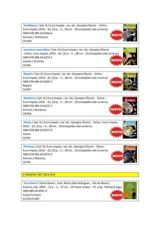 Herbíboros / [ed. lit.] Euro Impala ; rev. téc. Georgina Ósorio. - Sintra :
Euro Impala, 2010. - 62, [2] p. : il. ; 28 cm. - (Enciclopédia vida na terra)
ISBN 978-989-24-0266-6
Animais / Herbívoros
59 HER
Insectos e aracnídeos / [ed. lit.] Euro Impala ; rev. téc. Georgina Ósorio.
- Sintra : Euro Impala, 2010. - 62, [2] p. : il. ; 28 cm. - (Enciclopédia vida na terra)
ISBN 978-989-24-0274-1
Insetos / Aranhas
59 INS
Répteis / [ed. lit.] Euro Impala ; rev. téc. Georgina Ósorio. - Sintra :
Euro Impala, 2010. - 62, [2] p. : il. ; 28 cm. - (Enciclopédia vida na terra)
ISBN 978-989-24-0269-7
Répteis
59 REP
Roedores / [ed. lit.] Euro Impala ; rev. téc. Georgina Ósorio. - Sintra :
Euro Impala, 2010. - 62, [2] p. : il. ; 28 cm. - (Enciclopédia vida na terra)
ISBN 978-989-24-0272-7
Animais / Roedores
59 ROE
Peixes / [ed. lit.] Euro Impala ; rev. téc. Georgina Ósorio. - Sintra : Euro Impala,
2010. - 62, [2] p. : il. ; 28 cm. - (Enciclopédia vida na terra)
ISBN 978-989-24-0271-0
Peixes
59 PEI
Primatas / [ed. lit.] Euro Impala ; rev. téc. Georgina Ósorio. - Sintra :
Euro Impala, 2010. - 62, [2] p. : il. ; 28 cm. - (Enciclopédia vida na terra)
ISBN 978-989-24-0270-3
Animais / Macacos
59 PRI

Corpo humano
Tens fome? / Anita Ganeri ; trad. Maria João Rodrigues. - Rio de Mouro :
Everest, imp. 2004. - 31 p. : il. ; 27 cm. - (O nosso corpo). - Tít. orig.: Feeling hungry
ISBN 989-50-0091-X
Corpo humano
611/612 GAN

 
