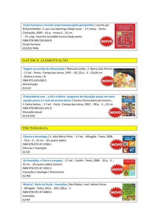 Como funciona o incrível corpo humano pelos geniozinhos / escrito por
Richard Walker ; il. por Lisa Swerling e Ralph Lazar. - 1.ª reimp. - Porto :
Civilização, 2009. - 61 p. : muito il. ; 31 cm.
- Tít. orig.: How the incredible human body works
ISBN 978-989-550-604-0
Corpo humano
611/612 WAL

Saúde e alimentação
Viagem ao mundo da alimentação / Manuela Leitão ; il. Maria João Pereira.
- 1.ª ed. - Porto : Campo das Letras, 1997. - 29, [2] p. : il. ; 22x26 cm.
- (Palmo e meio ; 4)
ISBN 972-610-030-5
Alimentação
613 LEI
À descoberta com... o Zé e a Maria : programa de educação sexual em meio
escolar para o 1.ª ciclo de ensino básico / Centro Comunitário de Esmoriz ;
il. Fedra Santos. - 1.ª ed. - Porto : Campo das Letras, 2007. - 99 p. : il. ; 22 cm
ISBN 978-989-625-241-0
Educação sexual
613.8 CEN

Tecnologia
Ciência e tecnologia / il. João Mário Pinto. - 1.ª ed. - Alfragide : Texto, 2008.
- 32 p. : il. ; 31 cm. - (Eu quero saber)
ISBN 978-972-47-3788-1
Ciências / Invenções
62 CIE
As invenções, a Terra e o espaço. - 2.ª ed. - Cacém : Texto, 2008. - 32 p. : il. ;
31 cm. - (Eu quero saber) (Júnior)
ISBN 978-972-47-3202-2
Invenções / Geologia / Astronomia
62 INV
Bizarro! : facto ou ficção : invenções / Ben Ripley ; trad. Helena Simas.
- Alfragide : Texto, 2012. - 203, [18] p. : il
ISBN 978-972-47-4480-3
Invenções
62 RIP

 