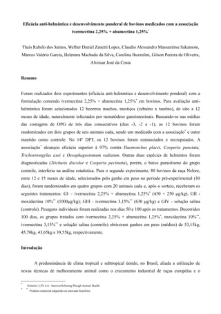 Eficácia anti-helmíntica e desenvolvimento ponderal de bovinos medicados com a associação
                                           ivermectina 2,25% + abamectina 1,25%*


Thaís Rabelo dos Santos, Welber Daniel Zanetti Lopes, Claudio Alessandro Massamitsu Sakamoto,
Marcos Valério Garcia, Helenara Machado da Silva, Carolina Buzzulini, Gilson Pereira de Oliveira,
                                                             Alvimar José da Costa


Resumo


Foram realizados dois experimentos (eficácia anti-helmíntica e desenvolvimento ponderal) com a
formulação contendo ivermectina 2,25% + abamectina 1,25%* em bovinos. Para avaliação anti-
helmíntica foram selecionados 12 bezerros machos, mestiços (zebuíno x tauríno), de oito a 12
meses de idade, naturalmente infectados por nematódeos gastrintestinais. Baseando-se nas médias
das contagens de OPG de três dias consecutivos (dias -3, -2 e -1), os 12 bovinos foram
randomizados em dois grupos de seis animais cada, sendo um medicado com a associação* e outro
mantido como controle. No 14º DPT, os 12 bovinos foram eutanasiados e necropsiados. A
associação* alcançou eficácia superior à 97% contra Haemonchus placei, Cooperia punctata,
Trichostrongylus axei e Oesophagostomum radiatum. Outras duas espécies de helmintos foram
diagnosticadas (Trichuris discolor e Cooperia pectinata), porém, o baixo parasitismo do grupo
controle, interferiu na análise estatística. Para o segundo experimento, 80 bovinos da raça Nelore,
entre 12 e 15 meses de idade, selecionados pelo ganho em peso no período pré-experimental (30
dias), foram randomizados em quatro grupos com 20 animais cada e, após o sorteio, receberam os
seguintes tratamentos: GI – ivermectina 2,25% + abamectina 1,25%* (450 + 250 μg/kg), GII -
moxidectina 10%** (1000μg/kg); GIII - ivermectina 3,15%** (630 μg/kg) e GIV - solução salina
(controle). Pesagens individuais foram realizadas nos dias 50 e 100 após os tratamentos. Decorridos
100 dias, os grupos tratados com ivermectina 2,25% + abamectina 1,25%*, moxidectina 10%**,
ivermectina 3,15%** e solução salina (controle) obtiveram ganhos em peso (médios) de 53,15kg,
45,70kg, 43,65kg e 39,55kg, respectivamente.


Introdução


            A predominância de clima tropical e subtropical úmido, no Brasil, aliada a utilização de
novas técnicas de melhoramento animal como o cruzamento industrial de raças européias e o

*
      Solution 3,5% LA - Intervet/Schering-Plough Animal Health
*    *
         Produto comercial adquirido no mercado brasileiro
 