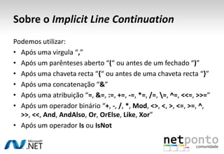 Sobre o Implicit Line ContinuationPodemos utilizar:Após uma virgula “,”Após um parênteses aberto “(“ ou antes de um fechado “)”Após uma chaveta recta “{“ ou antes de uma chaveta recta “}”Após uma concatenação “&”Após uma atribuição “=, &=, :=, +=, -=, *=, /=, \=, ^=, <<=, >>=”Após um operador binário “+, -, /, *, Mod, <>, <, >, <=, >=, ^, >>, <<, And, AndAlso, Or, OrElse, Like, Xor”Após um operador Is ou IsNot