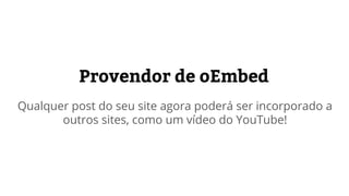 Provedor de oEmbed
Qualquer post do seu site poderá ser incorporado a
outros sites usando oEmbed, como um vídeo do YouTube!
 