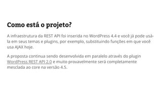 Como está o projeto?
A infraestrutura da REST API foi inserida no WordPress 4.4 e você já pode usá-
la em seus temas e plugins, por exemplo, substituindo funções que hoje
usariam AJAX.
A API continua sendo desenvolvida em paralelo através do plugin WordPress
REST API 2.0 e provavelmente será mesclada ao core na versão 4.5.
 